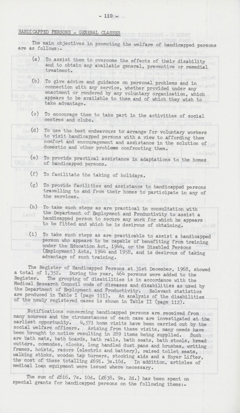 - 110 - HANDICAPPED PERSONS - GENERAL CLASSES The main objectives in promoting the welfare of handicapped persons are as follows:- (a) To assist them to overcome the effects of their disability and to obtain any available general, preventive or remedial treatment. (b) To give advice and guidance on personal problems and in connection with any service, whether provided under any enactment or rendered by any voluntary organisation, which appears to be available to them and of which they wish to take advantage. (c) To encourage them to take part in the activities of social centres and clubs. (d) To use the best endeavours to arrange for voluntary workers to visit handicapped persons with a view to affording them comfort and encouragement and assistance in the solution of domestic and other problems confronting them. (e) To provide practical assistance in adaptations to the homes of handicapped persons. (f) To facilitate the taking of holidays. (g) To provide facilities and assistance to handicapped persons travelling to and from their homes to participate in any of the services. (h) To take such steps as are practical in consultation with the Department of Employment and Productivity to assist a handicapped person to secure any work for which he appears to be fitted and which he is desirous of obtaining. (i) To take such steps as are practicable to assist a handicapped person who appears to be capable of benefiting from training under the Education Act, 1944, or the Disabled Persons (Employment) Acts, 1944 and 1958, and is desirous of taking advantage of such training. The Register of Handicapped Persons at 31st December, 1968, showed a total of 1,352. During the year, 464 persons were added to the Register. The grouping of disabilities is in accordance with the Medical Research Council code of diseases and disabilities as used by the Department of Employment and Productivity. Relevant statistics are produced in Table I (page 111). An analysis of the disabilities of the newly registered cases is shown in Table II (page 112). Notifications concerning handicapped persons are received from many sources and the circumstances of each case are investigated at the earliest opportunity. 4,571 home visits have been carried out by the social welfare officers. Arising from these visits, many needs have been brought to notice resulting in 289 items being supplied. Such are bath mats, bath boards, bath rails, bath seats, bath stools, bread cutters, commodes, clocks, long handled dust pans and brushes, writing frames, hoists, razors (electric and battery), raised toilet seats, walking sticks, wooden tap turners, stocking aids and a Hoyer Lifter, the cost of these totalling £691. 3s.l0d. In addition, articles of medical loan equipment were issued where necessary. The sum of £6l6. 7s. l0d. (£638. 9s. 2d.) has been spent on special grants for handicapped persons on the following items:-