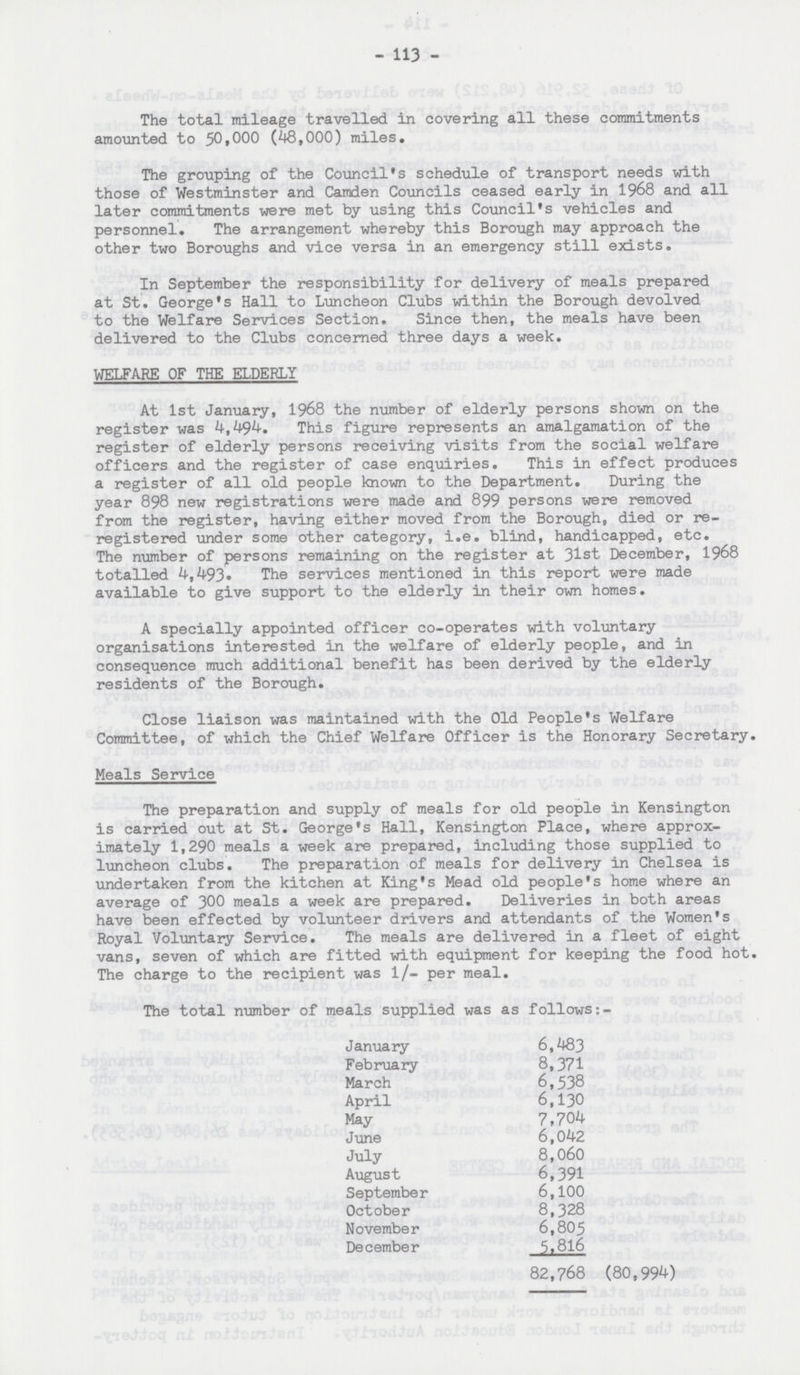 - 113 - The total mileage travelled in covering all these commitments amounted to 50,000 (48,000) miles. The grouping of the Council's schedule of transport needs with those of Westminster and Camden Councils ceased early in 1968 and all later commitments were met by using this Council's vehicles and personnel. The arrangement whereby this Borough may approach the other two Boroughs and vice versa in an emergency still exists. In September the responsibility for delivery of meals prepared at St. George's Hall to Luncheon Clubs within the Borough devolved to the Welfare Services Section. Since then, the meals have been delivered to the Clubs concerned three days a week. WELFARE OF THE ELDERLY At 1st January, 1968 the number of elderly persons shown on the register was 4,494. This figure represents an amalgamation of the register of elderly persons receiving visits from the social welfare officers and the register of case enquiries. This in effect produces a register of all old people known to the Department. During the year 898 new registrations were made and 899 persons were removed from the register, having either moved from the Borough, died or reregistered under some other category, i.e. blind, handicapped, etc. The number of persons remaining on the register at 31st December, 1968 totalled 4,493. The services mentioned in this report were made available to give support to the elderly in their own homes. A specially appointed officer co-operates with voluntary organisations interested in the welfare of elderly people, and in consequence much additional benefit has been derived by the elderly residents of the Borough. Close liaison was maintained with the Old People's Welfare Committee, of which the Chief Welfare Officer is the Honorary Secretary. Meals Service The preparation and supply of meals for old people in Kensington is carried out at St. George's Hall, Kensington Place, where approximately 1,290 meals a week are prepared, including those supplied to luncheon clubs. The preparation of meals for delivery in Chelsea is undertaken from the kitchen at King's Mead old people's home where an average of 300 meals a week are prepared. Deliveries in both areas have been effected by volunteer drivers and attendants of the Women's Royal Voluntary Service. The meals are delivered in a fleet of eight vans, seven of which are fitted with equipment for keeping the food hot. The charge to the recipient was 1/- per meal. The total number of meals supplied was as follows:- January 6,483 February 8,371 March 6,538 April 6,130 May 7,704 June 6,042 July 8,060 August 6,391 September 6,100 October 8,328 November 6,805 December 5,816 82,768 (80,994)