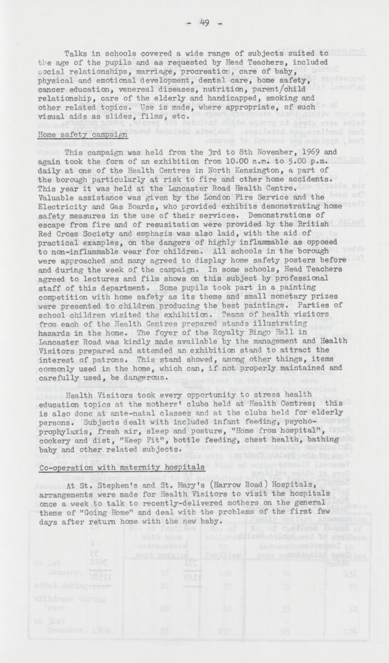 49 Talks in schools covered a wide range of subjects suited to the age of the pupils and as requested by Head Teachers, included social relationships, marriage, procreation, care of baby, physical and emotional development, dental care, home safety, cancer education, venereal diseases, nutrition, parent/child relationship, care of the elderly and handicapped, smoking and other related topics. Use is made, where appropriate, of such visual aids as slides, films, etc. Home safety campaign This campaign was held from the 3rd to 8th November, 1969 and again took the form of an exhibition from 10.00 a.m. to 5.00 p.m. daily at one of the Health Centres in Worth Kensington, a part of the borough particularly at risk to fire and other home accidents. This year it was held at the Lancaster Road Health Centre. Valuable assistance was given by the London Fire Service and the Electricity and Gas Boards, who provided exhibits demonstrating home safety measures in the use of their services. Demonstrations of escape from fire and of resusitation were provided by the British Red Cross Society and emphasis was also laid, with the aid of practical examples, on the dangers of highly inflammable as opposed to non-inflammable wear for children. All schools in the borough were approached and many agreed to display home safety posters before and during the week of the campaign. In some schools, Head Teachers agreed to lectures and film shows on this subject by professional staff of this department. Some pupils took part in a painting competition with home safety as its theme and small monetary prizes were presented to children producing the best paintings. Parties of school children visited the exhibition. Teams of health visitors from each of the Health Centres prepared stands illustrating hazards in the home. The foyer of the Royalty Bingo Hall in Lancaster Road was kindly made available by the management and Health Visitors prepared and attended an exhibition stand to attract the interest of patrons. This stand showed, among other things, items commonly used in the home, which can, if not properly maintained and carefully used, be dangerous. Health Visitors took every opportunity to stress health education topics at the mothers' clubs held at Health Centres; this is also done at ante-natal classes and at the clubs held for elderly persons. Subjects dealt with included infant feeding, psycho prophylaxis, fresh air, sleep and posture, Home from hospital, cookery and diet, Keep Fit, bottle feeding, chest health, bathing baby and other related subjects. Co-operation with maternity hospitals At St. Stephen's and St. Mary's (Harrow Road) Hospitals, arrangements were made for Health Visitors to visit the hospitals once a week to talk to recently-delivered mothers on the general theme of Going Home and deal with the problems of the first few days after return home with the new baby.