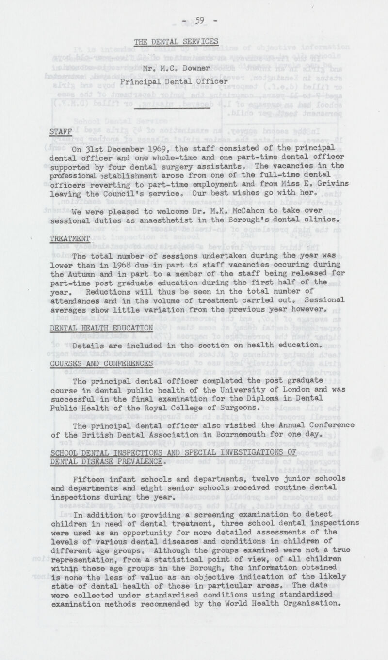 59 THE DENTAL SERVICES Mr. M.C. Downer Principal Dental Officer STAFF On 31st December 1969, the staff consisted of the principal dental officer and one whole-time and one part-time dental officer supported by four dental surgery assistants,, The vacancies in the professional establishment arose from one of the full-time dental officers reverting to part-time employment and from Miss E. Grivins leaving the Council's service. Our best wishes go with her. We were pleased to welcome Dr. M.K. McCahon to take over sessional duties as anaesthetist in the Borough's dental clinics. TREATMENT The total number of sessions undertaken during the year was lower than in 1968 due in part to staff vacancies occuring during the Autumn and in part to a member of the staff being released for part-time post graduate education during the first half of the year. Reductions will thus be seen in the total number of attendances and in the volume of treatment carried out. Sessional averages show little variation from the previous year however. DENTAL HEALTH EDUCATION Details are included in the section on health education. COURSES AND CONFERENCES The principal dental officer completed the post graduate course in dental public health of the University of London and was successful in the final examination for the Diploma in Dental Public Health of the Royal College of Surgeons. The principal dental officer also visited the Annual Conference of the British Dental Association in Bournemouth for one day. SCHOOL DENTAL INSPECTIONS AND SPECIAL INVESTIGATIONS OF DENTAL DISEASE PREVALENCE. Fifteen infant schools and departments, twelve junior schools and departments and eight senior schools received routine dental inspections during the year. In addition to providing a screening examination to detect children in need of dental treatment, three school dental inspections were used as an opportunity for more detailed assessments of the levels of various dental diseases and conditions in children of different age groups. Although the groups examined were not a true representation, from a statistical point of view, of all children within these age groups in the Borough, the information obtained is none the less of value as an objective indication of the likely state of dental health of those in particular areas. The data were collected under standardised conditions using standardised examination methods recommended by the World Health Organisation.