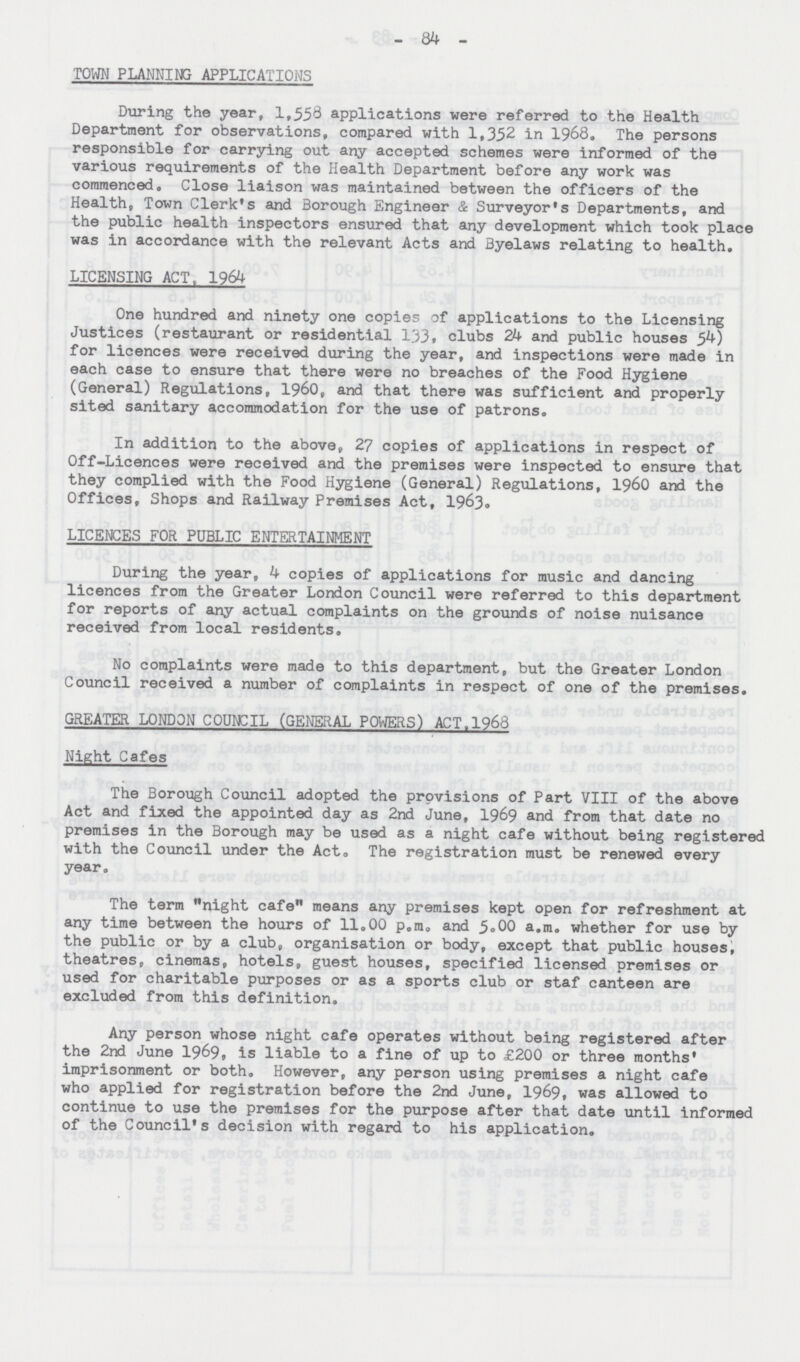 84 TOWN PLANNING APPLICATIONS During the year, 1,558 applications were referred to the Health Department for observations, compared with 1,352 in 1968. The persons responsible for carrying out any accepted schemes were informed of the various requirements of the Health Department before any work was commenced. Close liaison was maintained between the officers of the Health, Town Clerk's and Borough Engineer & Surveyor's Departments, and the public health inspectors ensured that any development which took place was in accordance with the relevant Acts and Byelaws relating to health. LICENSING ACT, 1964 One hundred and ninety one copies of applications to the Licensing Justices (restaurant or residential 133, clubs 24 and public houses 54) for licences were received during the year, and inspections were made in each case to ensure that there were no breaches of the Food Hygiene (General) Regulations, 1960, and that there was sufficient and properly sited sanitary accommodation for the use of patrons. In addition to the above, 27 copies of applications in respect of Off-Licences were received and the premises were inspected to ensure that they complied with the Food Hygiene (General) Regulations, 1960 and the Offices, Shops and Railway Premises Act, 1963. LICENCES FOR PUBLIC ENTERTAINMENT During the year, 4 copies of applications for music and dancing licences from the Greater London Council were referred to this department for reports of any actual complaints on the grounds of noise nuisance received from local residents. No complaints were made to this department, but the Greater London Council received a number of complaints in respect of one of the premises. GREATER LONDON COUNCIL (GENERAL POWERS) ACT.1968 Night Cafes The Borough Council adopted the provisions of Part VIII of the above Act and fixed the appointed day as 2nd June, 1969 and from that date no premises in the Borough may be used as a night cafe without being registered with the Council under the Act, The registration must be renewed every year. The term night cafe means any premises kept open for refreshment at any time between the hours of 11.00 p.m. and 5.00 a.m. whether for use by the public or by a club, organisation or body, except that public houses, theatres, cinemas, hotels, guest houses, specified licensed premises or used for charitable purposes or as a sports club or staf canteen are excluded from this definition. Any person whose night cafe operates without being registered after the 2nd June 1969, is liable to a fine of up to £200 or three months' imprisonment or both. However, any person using premises a night cafe who applied for registration before the 2nd June, 1969. was allowed to continue to use the premises for the purpose after that date until informed of the Council's decision with regard to his application.