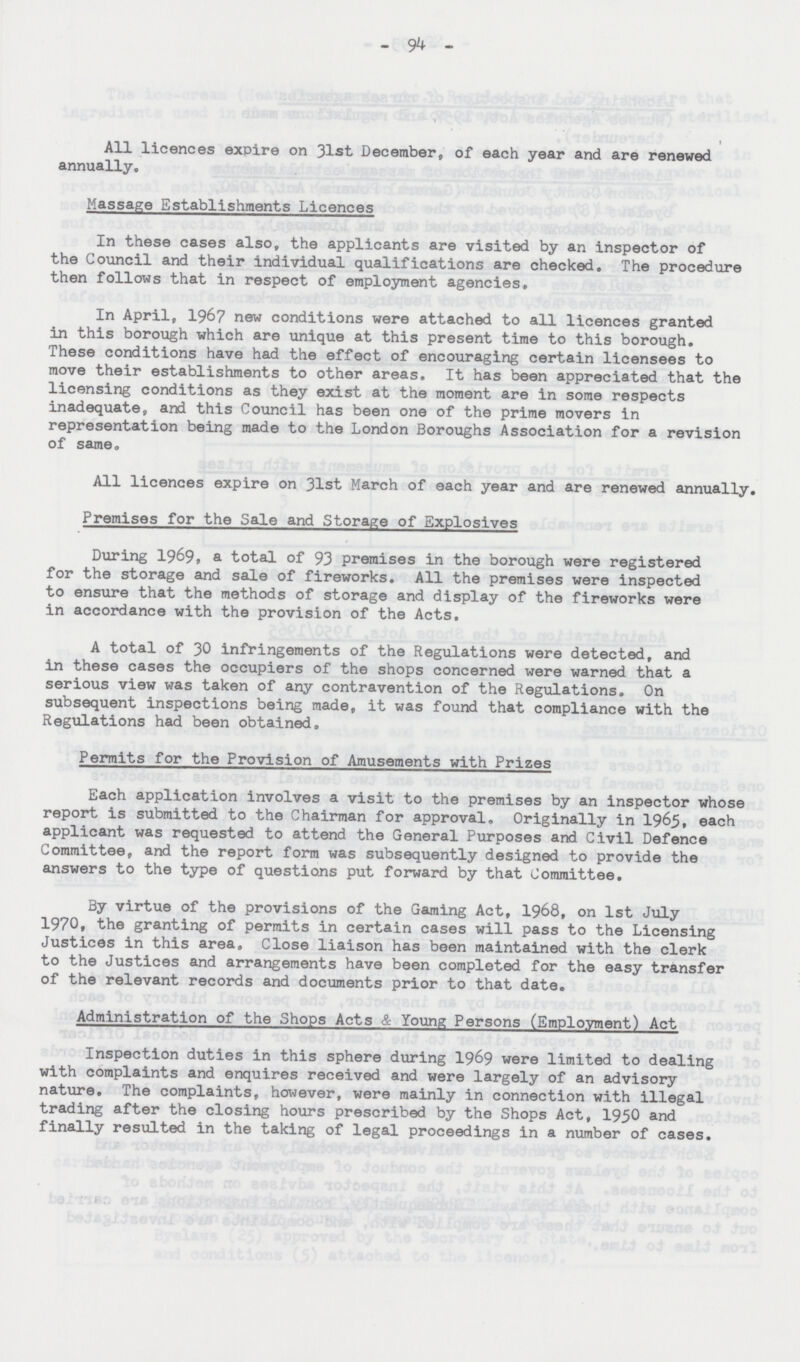 94 All licences expire on 31st, December, of each year and are renewed annually. Massage Establishments Licences In these cases also, the applicants are visited by an inspector of the Council and their individual qualifications are checked. The procedure then follows that in respect of employment agencies. In April, 1967 new conditions were attached to all licences granted in this borough which are unique at this present time to this borough. These conditions have had the effect of encouraging certain licensees to move their establishments to other areas. It has been appreciated that the licensing conditions as they exist at the moment are in some respects inadequate, and this Council has been one of the prime movers in representation being made to the London Boroughs Association for a revision of same. All licences expire on 31st March of each year and are renewed annually, Premises for the Sale and Storage of Explosives During 1969, a total of 93 premises in the borough were registered for the storage and sale of fireworks. All the premises were inspected to ensure that the methods of storage and display of the fireworks were in accordance with the provision of the Acts. A total of 30 infringements of the Regulations were detected, and in these cases the occupiers of the shops concerned were warned that a serious view was taken of any contravention of the Regulations. On subsequent inspections being made, it was found that compliance with the Regulations had been obtained, Permits for the Provision of Amusements with Prizes Each application involves a visit to the premises by an inspector whose report is submitted to the Chairman for approval, Originally in 1965, each applicant was requested to attend the General Purposes and Civil Defence Committee, and the report form was subsequently designed to provide the answers to the type of questions put forward by that Committee. By virtue of the provisions of the Gaming Act, 1968, on 1st July 1970, the granting of permits in certain cases will pass to the Licensing Justices in this area. Close liaison has been maintained with the clerk to the Justices and arrangements have been completed for the easy transfer of the relevant records and documents prior to that date. Administration of the Shops Acts & Young Persons (Employment) Act Inspection duties in this sphere during 1969 were limited to dealing with complaints and enquires received and were largely of an advisory nature. The complaints, however, were mainly in connection with illegal trading after the closing hours prescribed by the Shops Act, 1950 and finally resulted in the taking of legal proceedings in a number of cases.