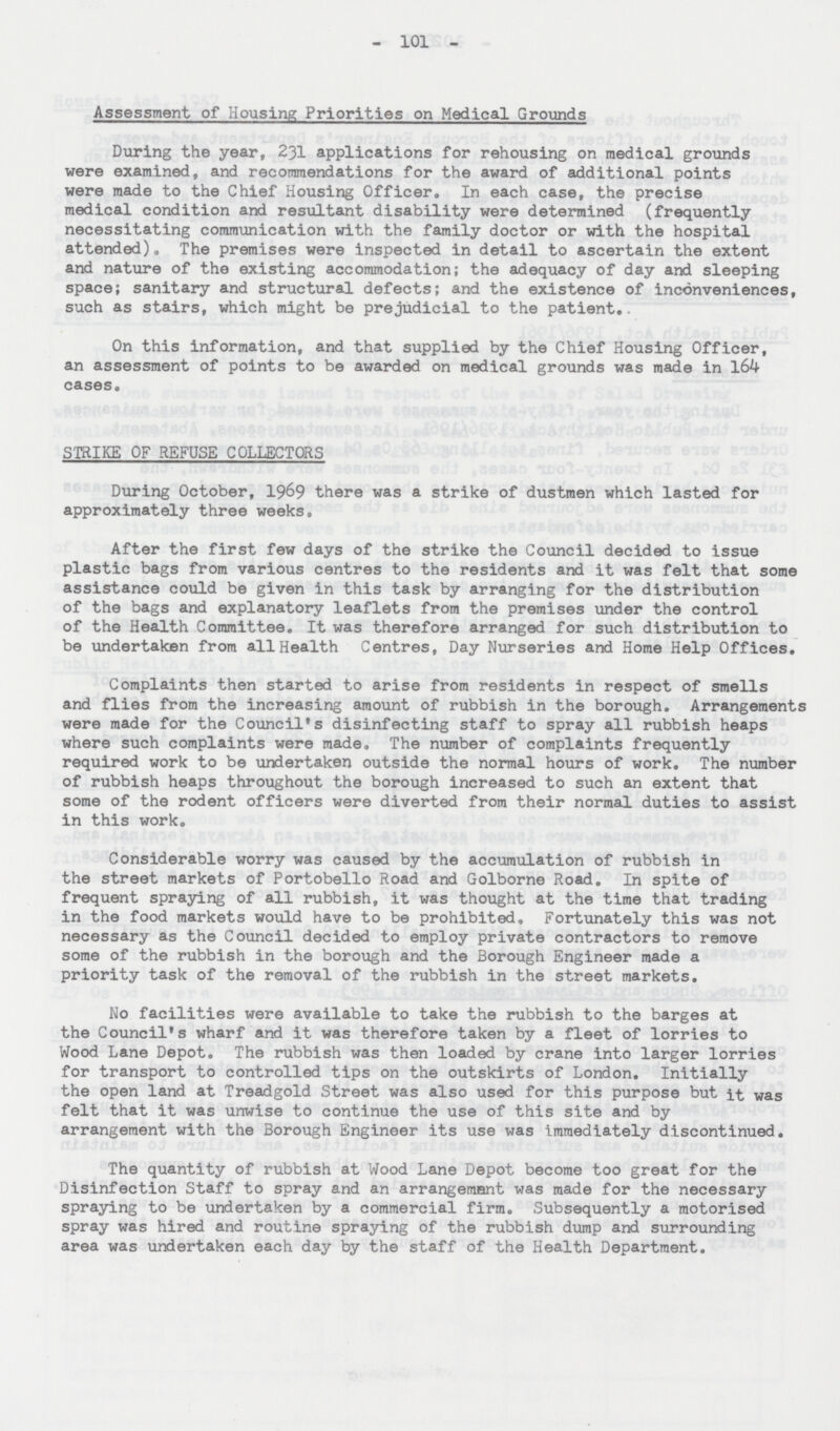 101 Assessment of Housing Priorities on Medical Grounds During the year, 231 applications for rehousing on medical grounds were examined, and recommendations for the award of additional points were made to the Chief Housing Officer. In each case, the precise medical condition and resultant disability were determined (frequently necessitating communication with the family doctor or with the hospital attended). The premises were inspected in detail to ascertain the extent and nature of the existing accommodation; the adequacy of day and sleeping space; sanitary and structural defects; and the existence of inconveniences, such as stairs, which might be prejudicial to the patient. On this information, and that supplied by the Chief Housing Officer, an assessment of points to be awarded on medical grounds was made in 164 cases. STRIKE OF REFUSE COLLECTORS During October, 1969 there was a strike of dustmen which lasted for approximately three weeks. After the first few days of the strike the Council decided to issue plastic bags from various centres to the residents and it was felt that some assistance could be given in this task by arranging for the distribution of the bags and explanatory leaflets from the premises under the control of the Health Committee. It was therefore arranged for such distribution to be undertaken from all Health Centres, Day Nurseries and Home Help Offices. Complaints then started to arise from residents in respect of smells and flies from the increasing amount of rubbish in the borough. Arrangements were made for the Council's disinfecting staff to spray all rubbish heaps where such complaints were made. The number of complaints frequently required work to be undertaken outside the normal hours of work. The number of rubbish heaps throughout the borough increased to such an extent that some of the rodent officers were diverted from their normal duties to assist in this work. Considerable worry was caused by the accumulation of rubbish in the street markets of Portobello Road and Golborne Road. In spite of frequent spraying of all rubbish, it was thought at the time that trading in the food markets would have to be prohibited, Fortunately this was not necessary as the Council decided to employ private contractors to remove some of the rubbish in the borough and the Borough Engineer made a priority task of the removal of the rubbish in the street markets. No facilities were available to take the rubbish to the barges at the Council's wharf and it was therefore taken by a fleet of lorries to Wood Lane Depot. The rubbish was then loaded by crane into larger lorries for transport to controlled tips on the outskirts of London. Initially the open land at Treadgold Street was also used for this purpose but it was felt that it was unwise to continue the use of this site and by arrangement with the Borough Engineer its use was immediately discontinued. The quantity of rubbish at Wood Lane Depot become too great for the Disinfection Staff to spray and an arrangement was made for the necessary spraying to be undertaken by a commercial firm. Subsequently a motorised spray was hired and routine spraying of the rubbish dump and surrounding area was undertaken each day by the staff of the Health Department.