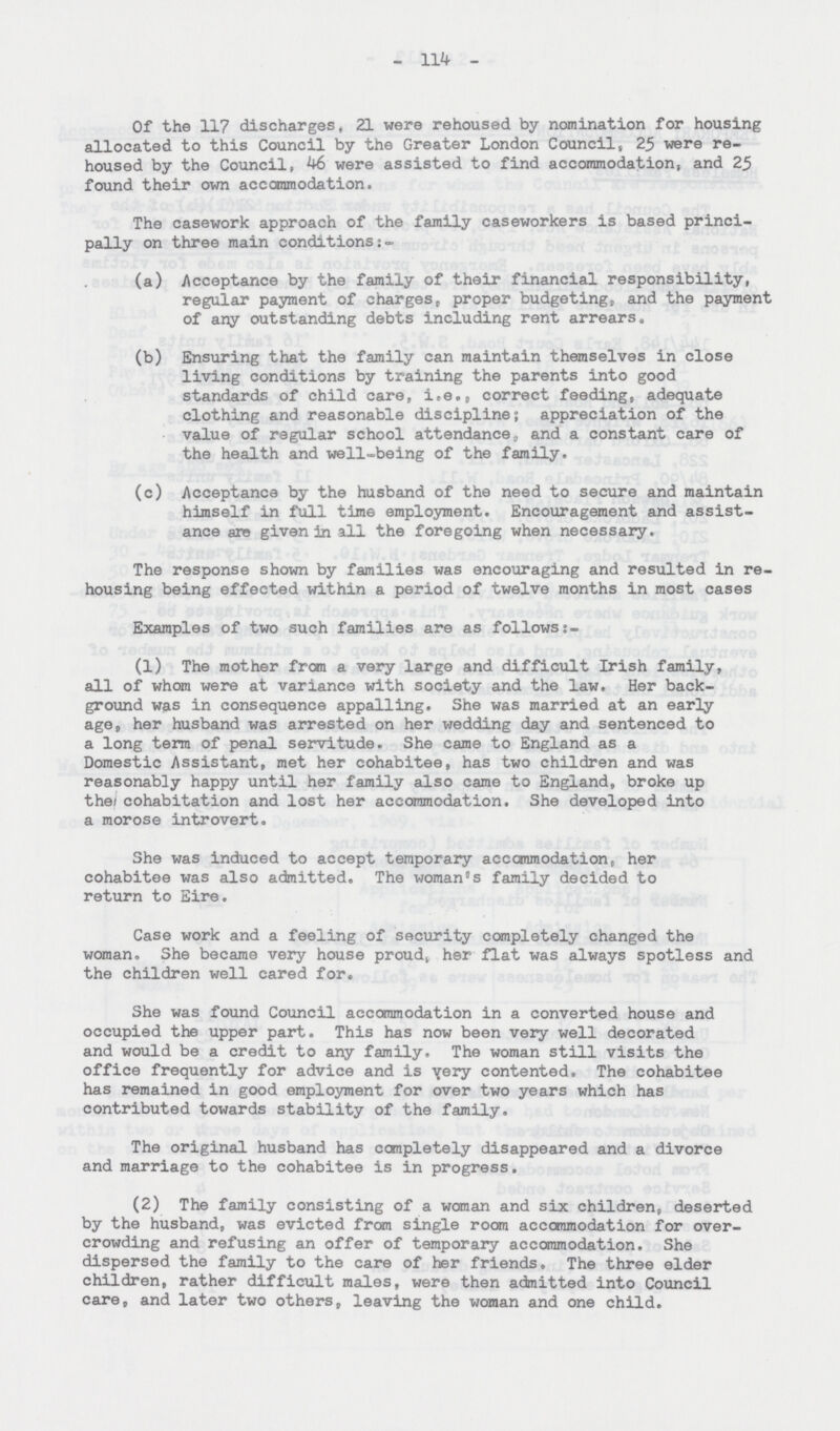 - 114 - Of the 117 discharges, 21 were rehoused by nomination for housing allocated to this Council by the Greater London Council, 25 were rehoused by the Council, 46 were assisted to find accommodation, and 25 found their own accommodation. The casework approach of the family caseworkers is based principally on three main conditions (a) Acceptance by the family of their financial responsibility, regular payment of charges, proper budgeting,, and the payment of any outstanding debts including rent arrears, (b) Ensuring that the family can maintain themselves in close living conditions by training the parents into good standards of child care, i.e., correct feeding, adequate clothing and reasonable discipline; appreciation of the value of regular school attendance, and a constant care of the health and well-being of the family. (c) Acceptance by the husband of the need to secure and maintain himself in full time employment. Encouragement and assistance ares given in all the foregoing when necessary. The response shown by families was encouraging and resulted in rehousing being effected within a period of twelve months in most cases Examples of two such families are as follows:- (1) The mother from a very large and difficult Irish family, all of whom were at variance with society and the law. Her background was in consequence appalling. She was married at an early age, her husband was arrested on her wedding day and sentenced to a long term of penal servitude. She came to England as a Domestic Assistant, met her cohabitee, has two children and was reasonably happy until her family also came to England, broke up the cohabitation and lost her accommodation. She developed into a morose introvert. She was induced to accept temporary accommodation, her cohabitee was also admitted. The woman's family decided to return to Eire. Case work and a feeling of security completely changed the woman. She became very house proud, her flat was always spotless and the children well cared for. She was found Council accommodation in a converted house and occupied the upper part. This has now been very well decorated and would be a credit to any family. The woman still visits the office frequently for advice and is very contented. The cohabitee has remained in good employment for over two years which has contributed towards stability of the family. The original husband has completely disappeared and a divorce and marriage to the cohabitee is in progress. (2) The family consisting of a woman and six children, deserted by the husband, was evicted from single room accommodation for overcrowding and refusing an offer of temporary accommodation. She dispersed the family to the care of her friends. The three elder children, rather difficult males, were then admitted into Council care, and later two others, leaving the woman and one child.