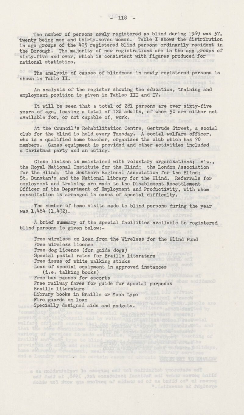 - 118 - The number of persons newly registered as blind during 1969 was 57, twenty being men and thirty-seven women. Table I shows the distribution in age groups of the 405 registered blind persons ordinarily resident in the Borough. The majority of new registrations are in the age groups of sixty-five and over, which is consistent with figures produced for national statistics. The analysis of causes of blindness in newly registered persons is shown in Table II. An analysis of the register showing the educations, training and employment position is given in Tables III and IV. It will be seen that a total of 281 persons are over sixty-five years of age, leaving a total of 122 adults, of whom 50 are either not available for, or not capable of, work, At the Council's Rehabilitation Centre, Gertrude Street, a social club for the blind is held every Tuesday. A social welfare officer, who is a qualified home teacher, organises the club which has 70 members. Games equipment is provided and other activities included a Christmas party and an outing. Close liaison is maintained with voluntary organisations; viz., the Royal National Institute for the Blind; the London Association for the Blind; the Southern Regional Association for the Blind; St. Dunstan's and the National Library for the Blind. Referrals for employment and training are made to the Disablement Resettlement Officer of the Department of Employment and Productivity, with whom consultation is arranged in cases of special difficulty. The number of home visits made to blind persons during the year was 1,484 (ls432). A brief summary of the special facilities available to registered blind persons is given below:- Free wireless on loan from the Wireless for the Blind Fund Free wireless licence Free dog licence (for guide dogs) Special postal rates for Braille literature Free issue of white walking sticks Loan of special equipment in approved instances (i.e. talking books) Free bus passes for escorts Free railway fares for guide for special purposes Braille literature Library books in Braille or Moon type Fire guards on loan Specially designed aids and gadgets.