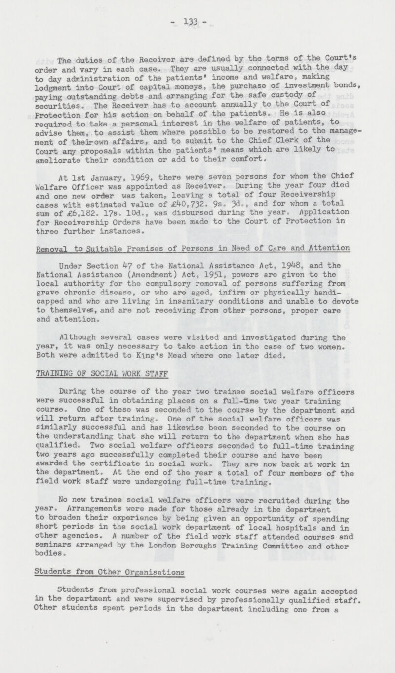 - 133 - The duties of the Receiver are defined by the terms of the Court's order and vary in each case. They are usually connected with the day to day administration of the patients* income and welfare, making lodgment into Court of capital moneys, the purchase of investment bonds, paying outstanding debts and arranging for the safe custody of securities. The Receiver has to account annually to the Court of Protection for his action on behalf of the patients„ He is also required to take a personal interest in the welfare of patients, to advise them, to assist them where possible to be restored to the manage ment of their own affairs, and to submit to the Chief Clerk of the Court any proposals within the patients' means which are likely to ameliorate their condition or add to their comfort. At 1st January, 1969, there were seven persons for whom the Chief Welfare Officer was appointed as Receiver. During the year four died and one new order was taken,, leaving a total of four Receivership cases with estimated value of £40,732. 9s. 3d., and for whom a total sum of £6,182. 17s. l0d., was disbursed during the year. Application for Receivership Orders have been made to the Court of Protection in three further instances. Removal to Suitable Premises of Persons in Need of Care and Attention Under Section 47 of the National Assistance Act, 1948, and the National Assistance (Amendment) Act, 1951s powers are given to the local authority for the compulsory removal of persons suffering from grave chronic disease, or who are aged, infirm or physically handi capped and who are living in insanitary conditions and unable to devote to themselves, and are not receiving from other persons, proper care and attention. Although several cases were visited and investigated during the year, it was only necessary to take action in the case of two women. Both were admitted to King's Mead where one later died. TRAINING OF SOCIAL WORK STAFF During the course of the year two trainee social welfare officers were successful in obtaining places on a full-time two year training course. One of these was seconded to the course by the department and will return after training. One of the social welfare officers was similarly successful and has likewise been seconded to the course on the understanding that she will return to the department when she has qualified. Two social welfare officers seconded to full-time training two years ago successfully completed their course and have been awarded the certificate in social work. They are now back at work in the department. At the end of the year a total of four members of the field work staff were undergoing full-time training. No new trainee social welfare officers were recruited during the year. Arrangements were made for those already in the department to broaden their experience by being given an opportunity of spending short periods in the social work department of local hospitals and in other agencies. A number of the field work staff attended courses and seminars arranged by the London Boroughs Training Committee and other bodies. Students from Other Organisations Students from professional social work courses were again accepted in the department and were supervised by professionally qualified staff. Other students spent periods in the department including one from a