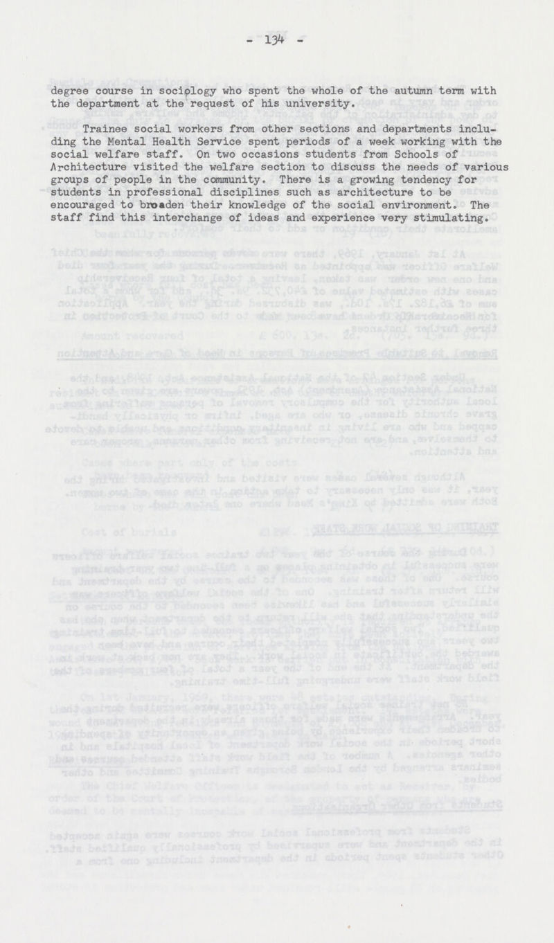 - 134 - degree course in sociology who spent the whole of the autumn term with the department at the request of his university. Trainee social workers from other sections and departments inclu ding the Mental Health Service spent periods of a week working with the social welfare staff. On two occasions students from Schools of Architecture visited the welfare section to discuss the needs of various groups of people in the community. There is a growing tendency for students in professional disciplines such as architecture to be encouraged to broaden their knowledge of the social environment. The staff find this interchange of ideas and experience very stimulating.