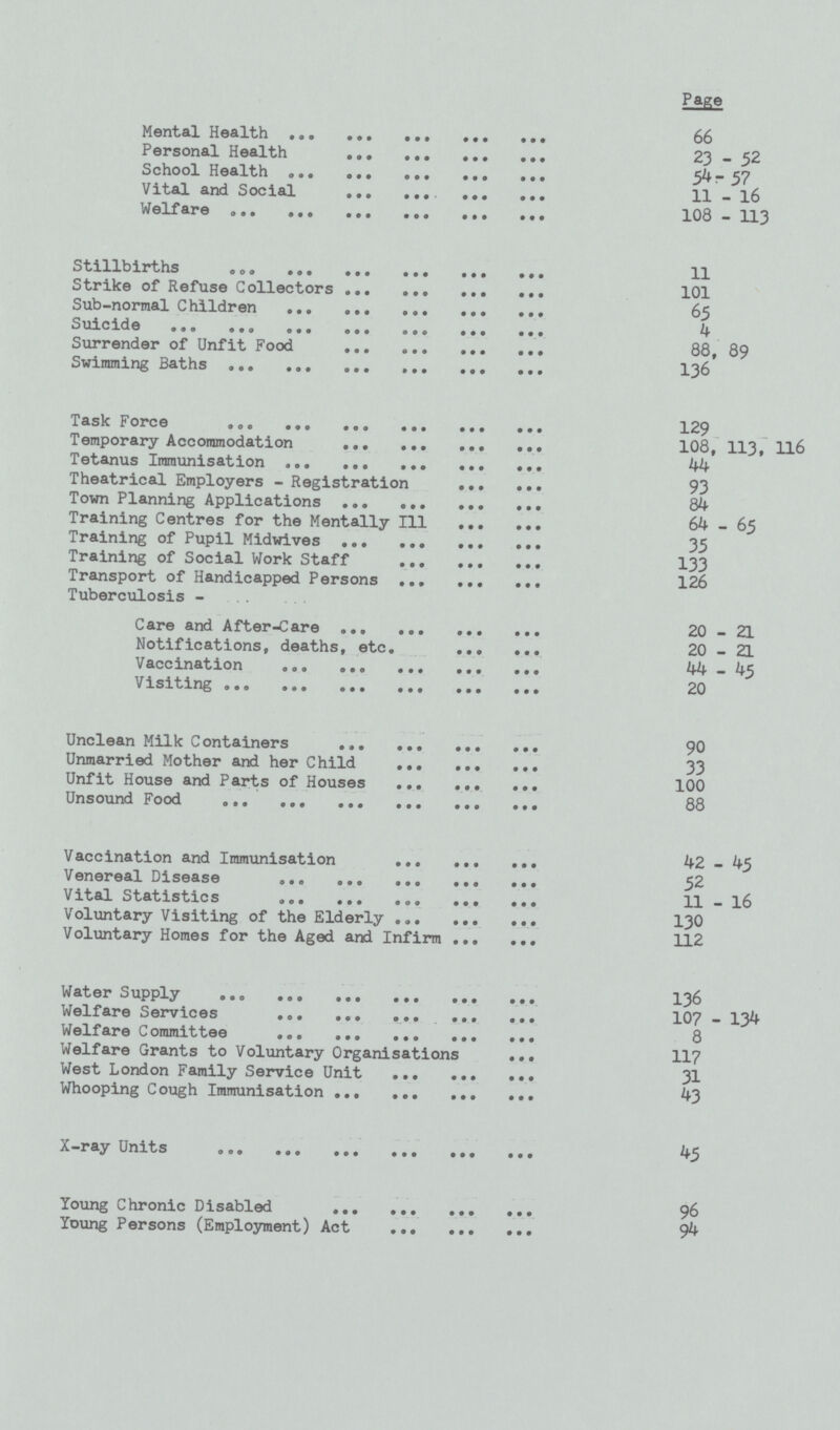 Page Mental Health 66 Personal Health 23-52 School Health 54-57 Vital and Social 11-16 Welfare 103—113 Stillbirths 11 Strike of Refuse Collectors 101 Sub-normal Children 65 Suicide 4 Surrender of Unfit Food 88, 89 Swimming Baths 136 Task Force 129 Temporary Accommodation 108, 113, 116 Tetanus Immunisation 44 Theatrical Employers - Registration 93 Town Planning Applications 84 Training Centres for the Mentally 111 64-65 Training of Pupil Midwives 35 Training of Social Work Staff 133 Transport of Handicapped Persons 126 Tuberculosis Care and After-Care 20—21 Notifications, deaths, etc. 20-21 Vaccination 44—45 Visiting 20 Unclean Milk Containers 90 Unmarried Mother and her Child 33 Unfit House and Parts of Houses 100 Unsound Food 88 Vaccination and Immunisation 42-45 Venereal Disease 52 Vital Statistics 11-16 Voluntary Visiting of the Elderly 130 Voluntary Homes for the Aged and Infirm 112 Water Supply 136 Welfare Services 107-134 Welfare 0ommittee 8 Welfare Grants to Voluntary Organisations 117 West London Family Service Unit 31 Whooping Cough Immunisation 43 x—ray Units 45 Young Chronic Disabled 96 Young Persons (Employment) Act 94