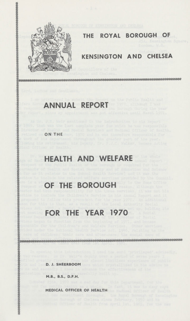 THE ROYAL BOROUGH OF KENSINGTON AND CHELSEA ANNUAL REPORT ON THE HEALTH AND WELFARE OF THE BOROUGH FOR THE YEAR 1970 D. J. SHEERBOOM M.B., B.S., D.P.H. MEDICAL OFFICER OF HEALTH