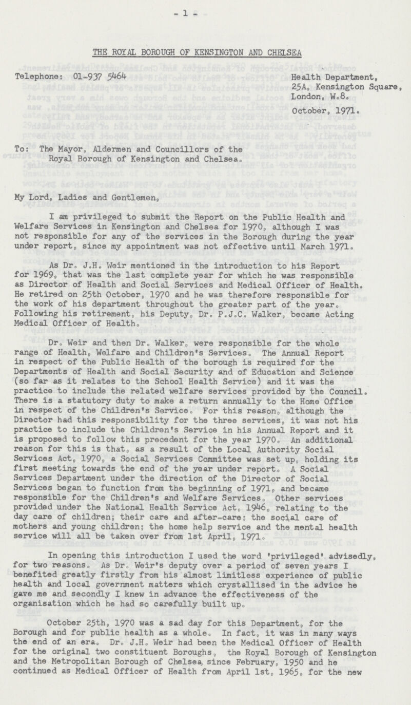 1 THE ROYAL BOROUGH OF KENSINGTON AND CHELSEA Telephone: 01-937 5464 Health Department, 25A, Kensington Square, London. W. 8. October, 1971. To: The Mayor, Aldermen and Councillors of the Royal Borough of Kensington and Chelsea. My Lord, Ladies and Gentlemen, I am privileged to submit the Report on the Public Health and Welfare Services in Kensington and Chelsea for 1970, although I was not responsible for any of the services in the Borough during the year under report, since my appointment was not effective until March 1971. As Dr. J.H. Weir mentioned in the introduction to his Report for 1969. that was the last complete year for which he was responsible as Director of Health and Social Services and Medical Officer of Health. He retired on 25th October, 1970 and he was therefore responsible for the work of his department throughout the greater part of the year. Following his retirement, his Deputy, Dr. P.J.C. Walker, became Acting Medical Officer of Healths. Dr. Weir and then Dr. Walker, were responsible for the whole range of Health, Welfare and Children's Services. The Annual Report in respect of the Public Health of the borough is required for the Departments of Health and Social Security and of Education and Science (so far as it relates to the School Health Service) and it was the practice to include the related welfare services provided by the Council. There is a statutory duty to make a return annually to the Home Office in respect of the Children's Service. For this reason, although the Director had this responsibility for the three services, it was not his practice to include the Children's Service in his Annual Report and it is proposed to follow this precedent for the year 1970. An additional reason for this is that, as a result of the Local Authority Social Services Act, 1970, a Social Services Committee was set up, holding its first meeting towards the end of the year under report. A Social Services Department under the direction of the Director of Social Services began to function from the beginning of 1971p and became responsible for the Children's and Welfare Services. Other services provided under the National Health Service Act, 1946, relating to the day care of children; their care and after-care; the social care of mothers and young children; the home help service and the mental health service will all be taken over from 1st April, 1971. In opening this introduction I used the word 'privileged' advisedly, for two reasons. As Dr. Weir's deputy over a period of seven years I benefited greatly firstly from his almost limitless experience of public health and local government matters which crystallised in the advice he gave me and secondly I knew in advance the effectiveness of the organisation which he had so carefully built up. October 25th, 1970 was a sad day for this Department, for the Borough and for public health as a whole. In fact, it was in many ways the end of an era. Dr. J.H. Weir had been the Medical Officer of Health for the original two constituent Boroughs, the Royal Borough of Kensington and the Metropolitan Borough of Chelsea, since February, 1950 and he continued as Medical Officer of Health from April 1st, 1965, for the new