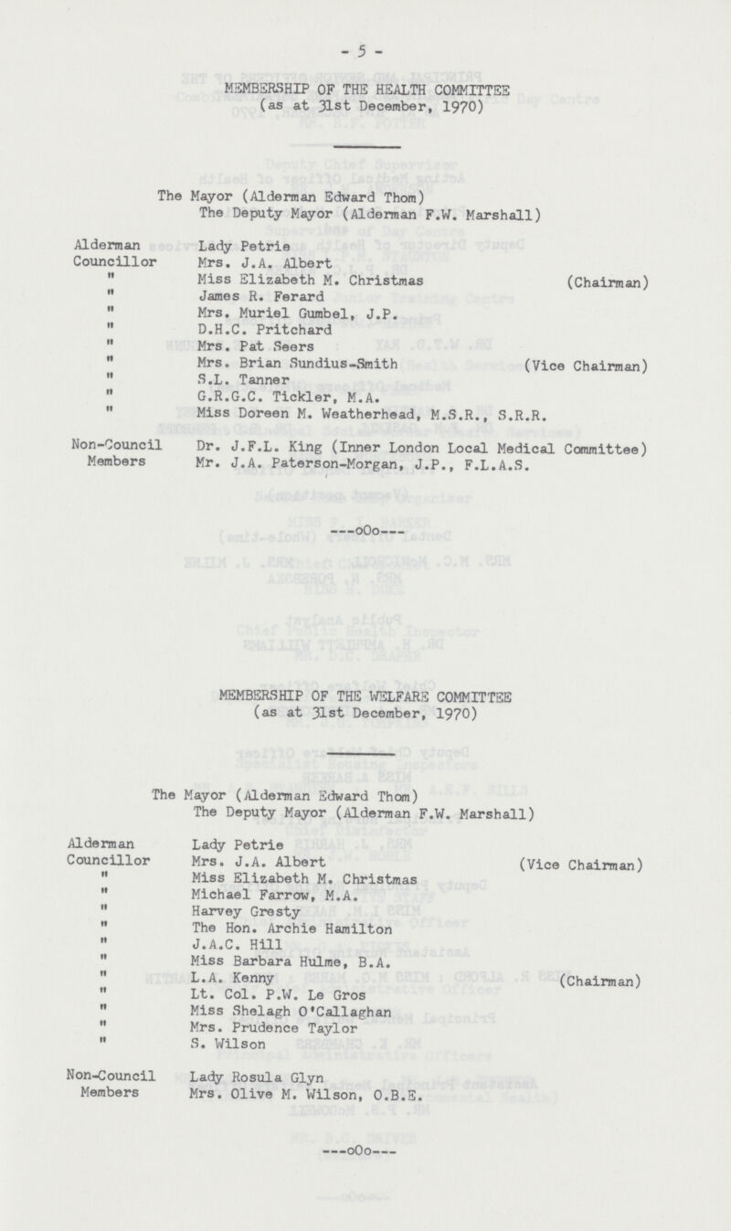 5 MEMBERSHIP OF THE HEALTH COMMITTEE (as at 31st December, 1970) The Mayor (Alderman Edward Thorn) The Deputy Mayor (Alderman F.W. Marshall) Alderman Lady Petrie Councillor Mrs. J.A. Albert  Miss Elizabeth M. Christmas (Chairman)  James R. Ferard  Mrs. Muriel Gumbel, J.P.  D.H.C. Pritchard  Mrs. Pat Seers  Mrs. Brian Sundius-Smith (Vice Chairman)  S.L. Tanner  G.R.G.C. Tickler, M.A.  Miss Doreen M. Weatherhead, M.S.R., S.R.R. Non-Council Dr. J.F.L. King (Inner London Local Medical Committee) Members Mr. J.A. Paterson-Morgan, J.P., F.L.A.S. MEMBERSHIP OF THE WELFARE COMMITTEE (as at 31st December, 1970) The Mayor (Alderman Edward Thorn) The Deputy Mayor (Alderman F.W. Marshall) Alderman Lady Petrie Councillor Mrs. J.A. Albert (Vice Chairman)  Miss Elizabeth M. Christmas  Michael Farrow, M.A.  Harvey Gresty  The Hon. Archie Hamilton  J.A.C. Hill  Miss Barbara Hulme, B.A.  L.A. Kenny (Chairman)  Lt. Col. P.W. Le Gros  Miss Shelagh O'Callaghan  Mrs. Prudence Taylor  S. Wilson Non-Council Lady Rosula Glyn Members Mrs. Olive M. Wilson, O.B.E.