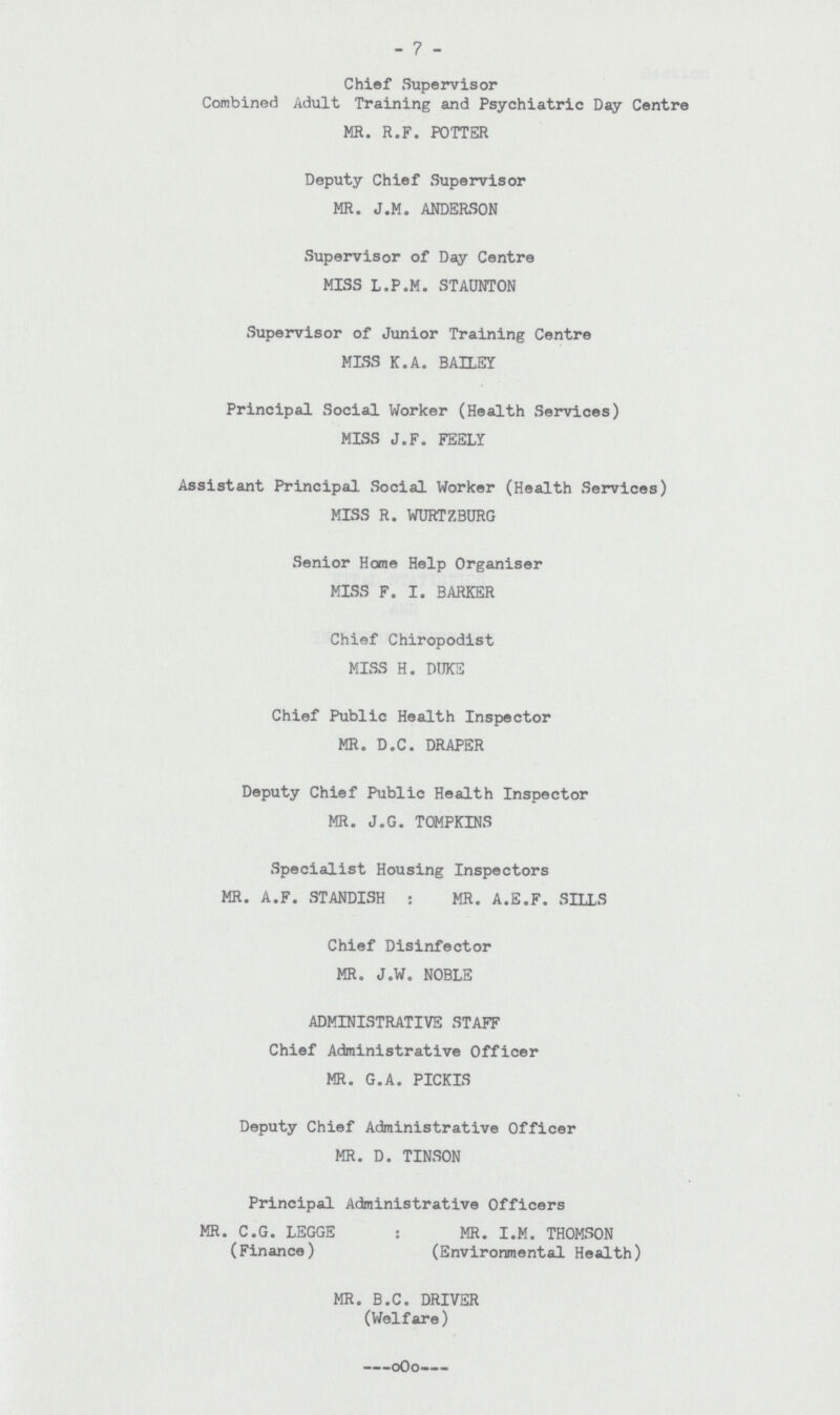 7 Chief Supervisor Combined Adult Training and Psychiatric Day Centre MR. R.F. POTTER Deputy Chief Supervisor MR. J.M. ANDERSON Supervisor of Day Centre MISS L.P.M. STAUNTON Supervisor of Junior Training Centre MISS K.A. BAILEY Principal Social Worker (Health Services) MISS J.F. FEELY Assistant Principal Social Worker (Health Services) MISS R. WURTZBURG Senior Home Help Organiser MISS F. I. BARKER Chief Chiropodist MISS H. DUKE Chief Public Health Inspector MR. D.C. DRAPER Deputy Chief Public Health Inspector MR. J.G. TOMPKINS Specialist Housing Inspectors MR. A.F. STANDISH: MR. A.E.F. SILLS Chief Disinfector MR. J.W. NOBLE ADMINISTRATIVE STAFF Chief Administrative Officer MR. G.A. PICKIS Deputy Chief Administrative Officer MR. D. TINSON Principal Administrative Officers MR. C.G. LEGGE: MR. I.M. THOMSON (Finance) (Environmental Health) MR. B.C. DRIVER (Welfare)