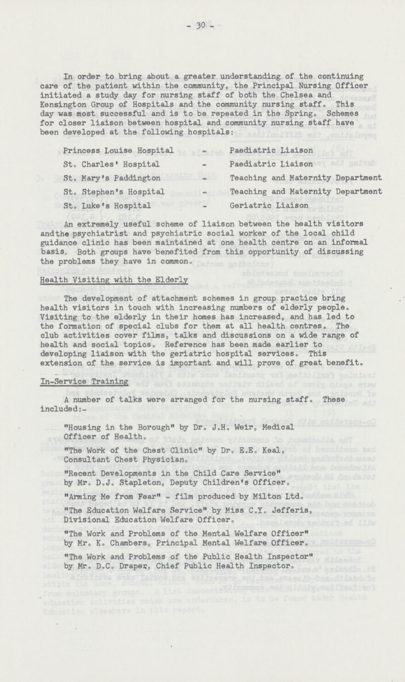 30 In order to bring about a greater understanding of the continuing care of the patient within the community,, the Principal Nursing Officer initiated a study day for nursing staff of both the Chelsea and Kensington Group of Hospitals and the community nursing staff. This day was most successful and is to be repeated in the Spring. Schemes for closer liaison between hospital and community nursing staff have been developed at the following hospitals: Princess Louise Hospital - Paediatric Liaison St, Charles' Hospital - Paediatric Liaison St, Mary's Paddington - Teaching and Maternity Department St, Stephen's Hospital - Teaching and Maternity Department St. Luke's Hospital - Geriatric Liaison An extremely useful scheme of liaison between the health visitors and the psychiatrist and psychiatric social worker of the local child guidance clinic has been maintained at one health centre on an informal basis. Both groups have benefited from this opportunity of discussing the problems they have in common. Health Visiting with the Elderly The development of attachment schemes in group practice bring health visitors in touch with increasing numbers of elderly people. Visiting to the elderly in their homes has increased, and has led to the formation of special clubs for them at all health centres. The club activities cover films, talks and discussions on a wide range of health and social topics. Reference has been made earlier to developing liaison with the geriatric hospital services. This extension of the service is important and will prove of great benefit. In-Service Training A number of talks were arranged for the nursing staff. These included:- Housing in the Borough by Dr. J.H. Weir, Medical Officer of Health. The Work of the Chest Clinic by Dr. E.E. Keal, Consultant Chest Physician. Recent Developments in the Child Care Service by Mr. D.J. Stapleton, Deputy Children's Officer. Arming Me from Fear - film produced by Milton Ltd. The Education Welfare Service by Miss C.Y. Jefferis, Divisional Education Welfare Officer. The Work and Problems of the Mental Welfare Officer by Mr. K. Chambers, Principal Mental Welfare Officer. The Work and Problems of the Public Health Inspector by Mr. D.C. Draper, Chief Public Health Inspector.