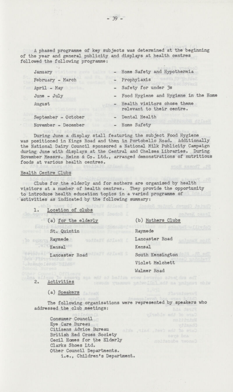 39 A phased programme of key subjects was determined at the beginning of the year and general publicity and displays at health centres followed the following programme: January - Home Safety and Hypothermia February - March - Prophylaxis April - May - Safety for under 3s June - July - Food Hygiene and Hygiene in the Home August - Health visitors chose theme relevant to their centre. September - October - Dental Health November - December - Home Safety During June a display stall featuring the subject Food Hygiene was positioned in Kings Road and then in Portobello Road. Additionally the National Dairy Council sponsored a National Milk Publicity Campaign during June with displays at the Central and Chelsea Libraries. During November Messrs. Heinz & Co. Ltd., arranged demonstrations of nutritious foods at various health centres. Health Centre Clubs Clubs for the elderly and for mothers are organised by health visitors at a number of health centres. They provide the opportunity to introduce health education topics in a varied programme of activities as indicated by the following summary: 1. Location of clubs (a) for the elderly St. Quintin Raymede Kensal Lancaster Road (b) Mothers Clubs Raymede Lancaster Road I Kensal South Kensington Violet Melchett Walmer Road 2. Activities (a) Speakers The following organisations were represented by speakers who addressed the club meetings: Consumer Council Eye Care Bureau Citizens Advice Bureau British Red Cross Society Cecil Homes for the Elderly Clarks Shoes Ltd. Other Council Departments. i.e., Children's Department.