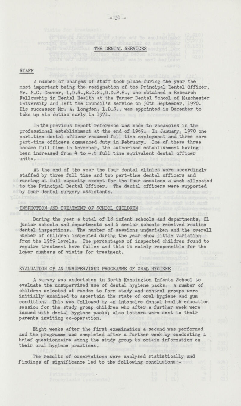 51 THE DENTAL SERVICES STAFF A number of changes of staff took place during the year the most important being the resignation of the Principal Dental Officer, Mr, M.C. Downer, L.D.S.,R.C.S.,D.D.P.H., who obtained a Research Fellowship in Dental Health at the Turner Dental School of Manchester University and left the Council's service on 30th September, 1970. His successor Mr. A. Longden, L.D.S., was appointed in December to take up his duties early in 1971. In the previous report reference was made to vacancies in the professional establishment at the end of 1969. In January, 1970 one part-time dental officer resumed full time employment and three more part-time officers commenced duty in February. One of these three became full time in November, the authorised establishment having been increased from 4 to 4.6 full time equivalent dental officer units , At the end of the year the four dental clinics were accordingly staffed by three full time and two part-time dental officers and running at full capacity except for the four sessions a week allocated to the Principal Dental Officer. The dental officers were supported by four dental surgery assistants, INSPECTION AND TREATMENT OF SCHOOL CHILDREN During the year a total of 18 infant schools and departments, 21 junior schools and departments and 6 senior schools received routine dental inspections. The number of sessions undertaken and the overall number of children inspected during the year show little variation from the 1969 levels. The percentages of inspected children found to require treatment have fallen and this is mainly responsible for the lower numbers of visits for treatment, EVALUATION OF AN UNSUPERVISED PROGRAMME OF ORAL HYGIENE A survey was undertaken in North Kensington Infants School to evaluate the unsupervised use of dental hygiene packs, A number of children selected at random to form study and control groups were initially examined to ascertain the state of oral hygiene and gum condition. This was followed by an intensive dental health education session for the study group children who after a further week were issued with dental hygiene packs; also letters were sent to their parents inviting co-operation. Eight weeks after the first examination a second was performed and the programme was completed after a further week by conducting a brief questionnaire among the study group to obtain information on their oral hygiene practices. The results of observations were analysed statistically and findings of significance led to the following conclusions:-