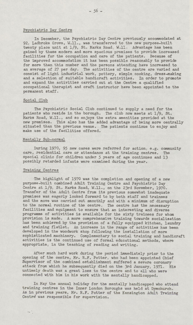 56 Psychiatric Day Centre In December;, the Psychiatric Day Centre previously accommodated at 92, Ladbroke Grove„ W.ll., was transferred to the new purpose-built twenty place unit at 1/9„ St,.Marks Road W..ll. Advantage has been gained by these modern and more spacious premises to provide increased facilities for the occupation and care of the patients. Because of the improved accommodation it has been possible reasonably to provide for more than this number and the persons attending have increased to an average of 27 per day. The activities of the centre are varied and consist of light industrial work, pottery. simple cooking,, dress-making and a selection of suitable handicraft activities. In order to promote and expand the activities carried out at the Centre a qualified occupational therapist and craft instructor have been appointed to the permanent staff. Social Club The Psychiatric Social Club continued to supply a need for the patients who reside in the borough. The club now meets at l/9 St. Marks Road, W.ll., and so enjoys the extra amenities provided at the new premises. This also has the added advantage of being more centrally situated than the previous venue. The patients continue to enjoy and make use of the facilities offered. Mentally Sub-normal During 1970,, 95 new cases were referred for action, e.g. community care residential care or attendance at the training centres,. The special clinic for children under 5 years of age continues and 13 possibly retarded infants were examined during the year. Training Centres The highlight of 1970 was the completion and opening of a new purpose-built combined Adult Training Centre and Psychiatric Day Centre at 1/9; St. Marks Road, W.ll., on the 23rd November, 1970. Transfer of the Adult Centre from its previous somewhat inadequate premises was eagerly looked forward to by both staff and trainees and the move was carried out smoothly and with a minimum of disruption to the normal routine of the centre The centre has the necessary facilities and equipment to ensure that an interesting and diverse programme of activities is available for the sixty trainees for when provision is made. A more comprehensive training towards socialisation has been achieved by the provision of a fully equipped kitchen,, laundry and training flatlet. An increase in the range of activities has been developed in the woodwork shop following the installation of more sophisticated machinery. Complementary to social training and handicraft activities is the continued use of formal educational methods, where appropriate, in the teaching of reading and writing. After much hard work during the period immediately prior to the opening of the centre, Mr. R.F. Potter, who had been appointed Chief Supervisor of the combined establishment suffered a severe coronary attack from which he subsequently died on the 3rd January. 1971c His untimely death was a great loss to the centre and to all who were connected with him in his work with the mentally handicapped. In May the annual holiday for the mentally handicapped who attend training centres in the Inner London Boroughs was held at Dymchurch. As in previous years, Mr. R.F. Potter of the Kensington Adult Training Centre was responsible for supervision.