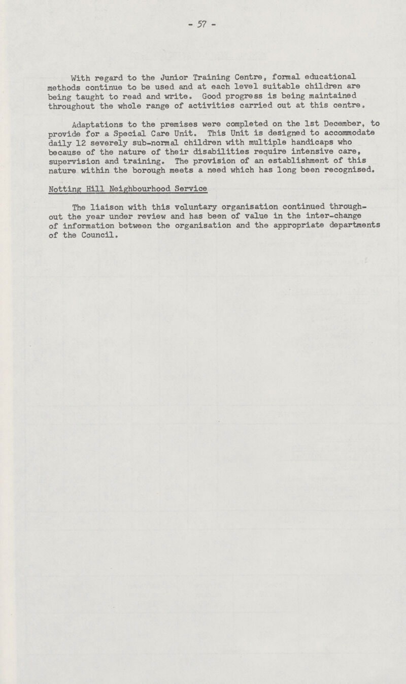57 With regard to the Junior Training Centre, formal educational methods continue to be used and at each level suitable children are being taught to read and write. Good progress is being maintained throughout the whole range of activities carried out at this centre. Adaptations to the premises were completed on the 1st December, to provide for a Special Care Unit. This Unit is designed to accommodate daily 12 severely sub-normal children with multiple handicaps who because of the nature of their disabilities require intensive care, supervision and training. The provision of an establishment of this nature within the borough meets a need which has long been recognised, Hotting Hill Neighbourhood Service The liaison with this voluntary organisation continued through out the year under review and has been of value in the inter-change of information between the organisation and the appropriate departments of the Council.