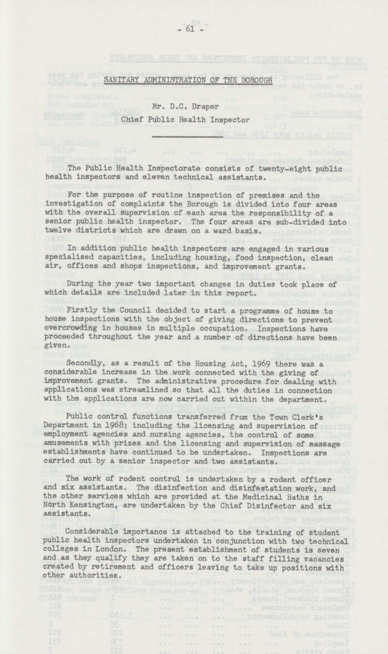 61 SANITARY ADMINISTRATION OF THE BOROUGH Mr. D.C. Draper Chief Public Health Inspector The Public Health Inspectorate consists of twenty-eight public health inspectors and eleven technical assistants. For the purpose of routine inspection of premises and the investigation of complaints the Borough is divided into four areas with the overall supervision of each area the responsibility of a senior public health inspector. The four areas are sub-divided into twelve districts which are drawn on a ward basis. In addition public health inspectors are engaged in various specialised capacities, including housing, food inspection, clean air, offices and shops inspections, and improvement grants. During the year two important changes in duties took place of which details are included later in this report. Firstly the Council decided to start a programme of house to house inspections with the object of giving directions to prevent overcrowding in houses in multiple occupation. Inspections have proceeded throughout the year and a number of directions have been given. Secondly, as a result of the Housing Act, 1969 there was a considerable increase in the work connected with the giving of improvement grants. The administrative procedure for dealing with applications was streamlined so that all the duties in connection with the applications are now carried out within the department. Public control functions transferred from the Town Clerk's Department in 1968; including the licensing and supervision of employment agencies and nursing agencies, the control of some amusements with prizes and the licensing and supervision of massage establishments have continued to be undertaken. Inspections are carried out by a senior inspector and two assistants. The work of rodent control is undertaken by a rodent officer and six assistants. The disinfection and disinfestation work, and the other services which are provided at the Medicinal Baths in North Kensington, are undertaken by the Chief Disinfector and six assistants. Considerable importance is attached to the training of student public health inspectors undertaken in conjunction with two technical colleges in London. The present establishment of students is seven and as they qualify they are taken on to the staff filling vacancies created by retirement and officers leaving to take up positions with other authorities.