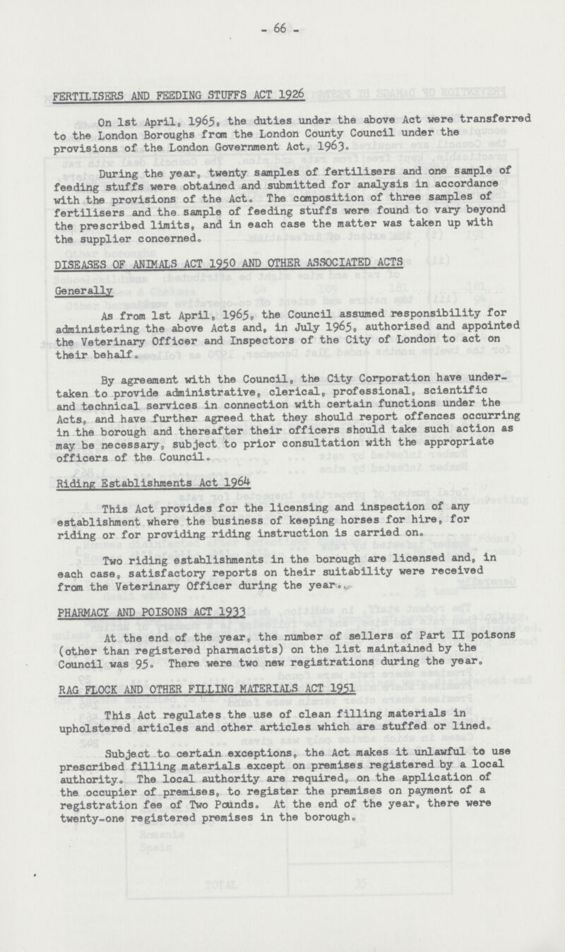 - 66 - FERTILISERS AND FEEDING STUFFS ACT 1926 On 1st April,, 1965, the duties under the above Act were transferred to the London Boroughs from the London County Council under the provisions of the London Government Act, 1963. During the year, twenty samples of fertilisers and one sample of feeding stuffs were obtained and submitted for analysis in accordance with the provisions of the Act. The composition of three samples of fertilisers and the sample of feeding stuffs were found to vary beyond the prescribed limits, and in each case the matter was taken up with the supplier concerned. DISEASES OF ANIMALS ACT 1950 AND OTHER ASSOCIATED ACTS Generally As from 1st April, 1965, the Council assumed responsibility for administering the above Acts and, in July 1965, authorised and appointed the Veterinary Officer and Inspectors of the City of London to act on their behalf. By agreement with the Council, the City Corporation have under taken to provide administrative, clerical, professional, scientific and technical services in connection with certain functions under the Acts, and have further agreed that they should report offences occurring in the borough and thereafter their officers should take such action as may be necessary,, subject to prior consultation with the appropriate officers of the Council. Riding Establishments Act 1964 This Act provides for the licensing and inspection of any establishment where the business of keeping horses for hire, for riding or for providing riding instruction is carried on. Two riding establishments in the borough are licensed and, in each case, satisfactory reports on their suitability were received from the Veterinary Officer during the year. PHARMACY AND POISONS ACT 1933 At the end of the year, the number of sellers of Part II poisons (other than registered pharmacists) on the list maintained by the Council was 95. There were two new registrations during the year. RAG FLOCK AND OTHER FILLING MATERIALS ACT 1951 This Act regulates the use of clean filling materials in upholstered articles and other articles which are stuffed or lined. Subject to certain exceptions, the Act makes it unlawful to use prescribed filling materials except on premises registered by a local authority. The local authority are required, on the application of the occupier of premises, to register the premises on payment of a registration fee of Two Pounds. At the end of the year, there were twenty-one registered premises in the borough.