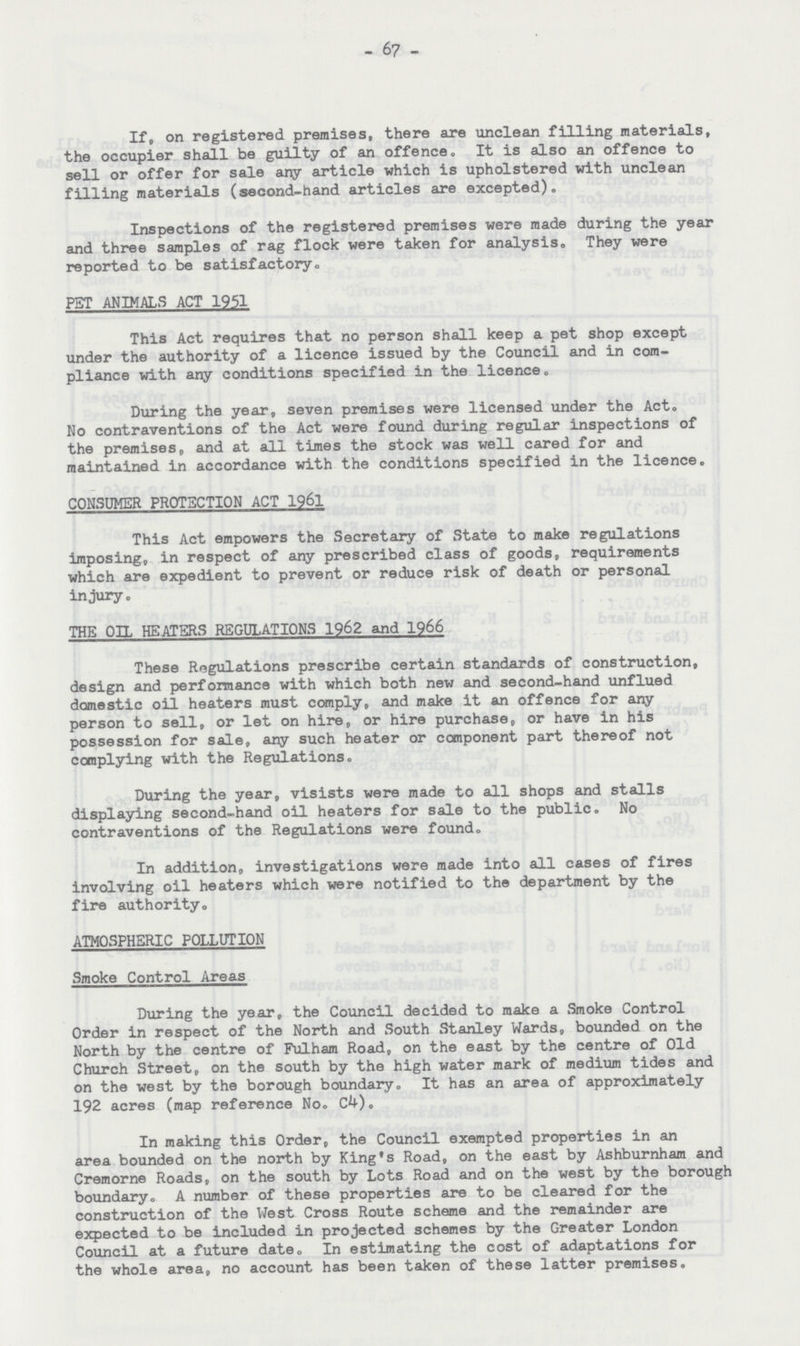 - 67 - If, on registered premises, there are unclean filling materials, the occupier shall be guilty of an offence. It is also an offence to sell or offer for sale any article which is upholstered with unclean filling materials (second-hand articles are excepted). Inspections of the registered premises were made during the year and three samples of rag flock were taken for analysis. They were reported to be satisfactory. PET ANIMALS ACT 1951 This Act requires that no person shall keep a pet shop except under the authority of a licence issued by the Council and in com pliance with any conditions specified in the licence. During the year, seven premises were licensed under the Act. No contraventions of the Act were found during regular inspections of the premises, and at all times the stock was well cared for and maintained in accordance with the conditions specified in the licence. CONSUMER PROTECTION ACT 1961 This Act empowers the Secretary of State to make regulations imposing, in respect of any prescribed class of goods, requirements which are expedient to prevent or reduce risk of death or personal injury. THE OIL HEATERS REGULATIONS 1962 and 1966 These Regulations prescribe certain standards of construction, design and performance with which both new and second-hand unflued domestic oil heaters must comply, and make it an offence for any person to sell, or let on hire, or hire purchase, or have in his possession for sale, any such heater or component part thereof not complying with the Regulations. During the year, visists were made to all shops and stalls displaying second-hand oil heaters for sale to the public. No contraventions of the Regulations were found. In addition, investigations were made into all cases of fires involving oil heaters which were notified to the department by the fire authority. ATMOSPHERIC POLLUTION Smoke Control Areas During the year, the Council decided to make a Smoke Control Order in respect of the North and South Stanley Wards, bounded on the North by the centre of Fulham Road, on the east by the centre of Old Church Street, on the south by the high water mark of medium tides and on the west by the borough boundary. It has an area of approximately 192 acres (map reference No. C4). In making this Order, the Council exempted properties in an area bounded on the north by King's Road, on the east by Ashburnham and Cremorne Roads, on the south by Lots Road and on the west by the borough boundary. A number of these properties are to be cleared for the construction of the West Cross Route scheme and the remainder are expected to be included in projected schemes by the Greater London Council at a future date. In estimating the cost of adaptations for the whole area, no account has been taken of these latter premises.