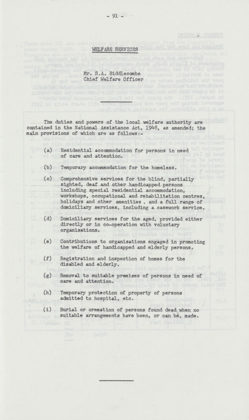 91 WELFARE SERVICES Mr. S.A. Biddlecombe Chief Welfare Officer The duties and powers of the local welfare authority are contained in the National Assistance Act, 1948, as amended; the main provisions of which are as follows (a) Residential accommodation for persons in need of care and attention. (b) Temporary accommodation for the homeless. (c) Comprehensive services for the blind, partially sighted, deaf and other handicapped persons including special residential accommodation, workshops, occupational and rehabilitation centres, holidays and other amenities , and a full range of domiciliary services, including a casework service. (d) Domiciliary services for the aged, provided either directly or in co-operation with voluntary organisations. (e) Contributions to organisations engaged in promoting the welfare of handicapped and elderly persons. (f) Registration and inspection of homes for the disabled and elderly. (g) Removal to suitable premises of persons in need of care and attention. (h) Temporary protection of property of persons admitted to hospital, etc. (i) Burial or cremation of persons found dead when no suitable arrangements have been, or can be, made.