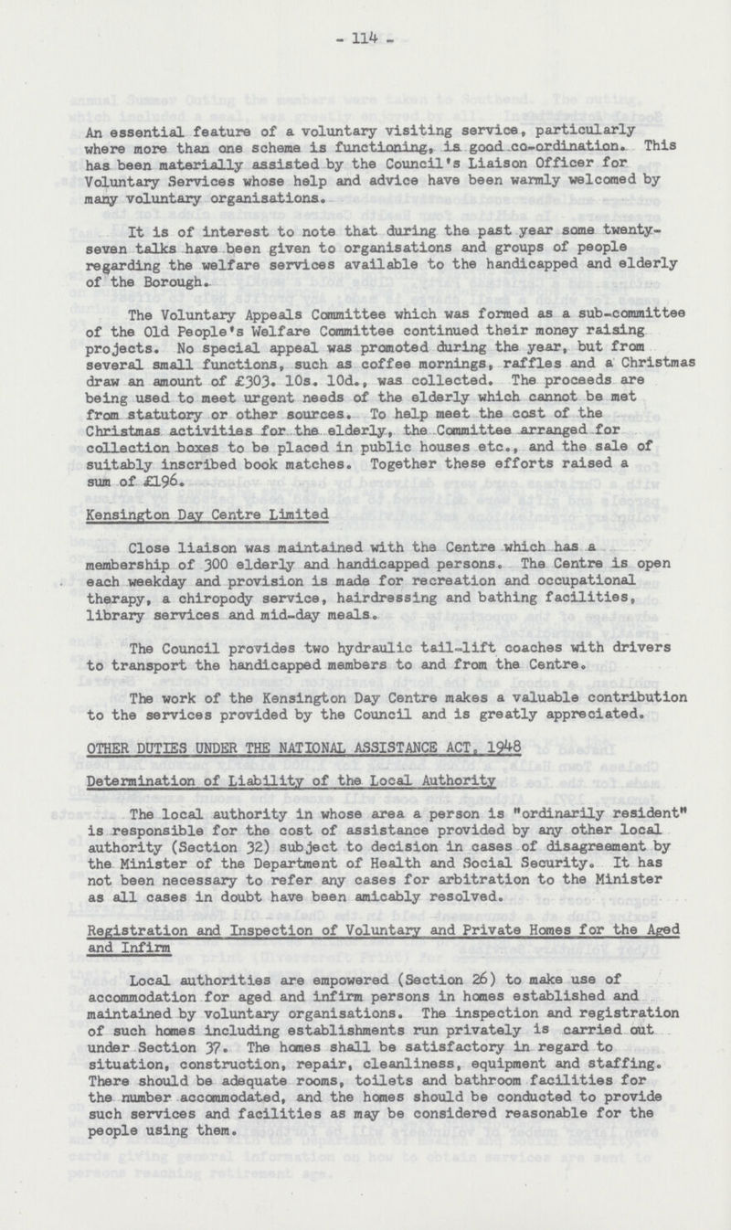 - 114 - An essential feature of a voluntary visiting service, particularly where more than one scheme is functioning, is good. co-ordination. This has been materially assisted by the Council's Liaison Officer for Voluntary Services whose help and advice have been warmly welcomed by many voluntary organisations. It is of interest to note that during the past year some twenty seven talks have been given to organisations and groups of people regarding the welfare services available to the handicapped and elderly of the Borough. The Voluntary Appeals Committee which was formed as a sub-committee of the Old People's Welfare Committee continued their money raising projects. No special appeal was promoted during the year, but from several small functions, such as coffee mornings, raffles and a Christmas draw an amount of £303. 10s. 10d., was collected. The proceeds are being used to meet urgent needs of the elderly which cannot be met from statutory or other sources. To help meet the cost of the Christmas activities for the elderly, the Committee arranged for collection boxes to be placed in public houses etc., and the sale of suitably inscribed book matches. Together these efforts raised a sum of £196. Kensington Day Centre Limited Close liaison was maintained with the Centre which has a membership of 300 elderly and handicapped persons. The Centre is open each weekday and provision is made for recreation and occupational therapy, a chiropody service, hairdressing and bathing facilities, library services and mid-day meals. The Council provides two hydraulic tail-lift coaches with drivers to transport the handicapped members to and from the Centre. The work of the Kensington Day Centre makes a valuable contribution to the services provided by the Council and is greatly appreciated. OTHER DUTIES UNDER THE NATIONAL ASSISTANCE ACT, 1948 Determination of Liability of the Local Authority The local authority in whose area a person is ordinarily resident is responsible for the cost of assistance provided by any other local authority (Section 32) subject to decision in cases of disagreement by the Minister of the Department of Health and Social Security. It has not been necessary to refer any cases for arbitration to the Minister as all cases in doubt have been amicably resolved. Registration and Inspection of Voluntary and Private Homes for the Aged and Infirm Local authorities are empowered (Section 26) to make use of accommodation for aged and infirm persons in homes established and maintained by voluntary organisations. The inspection and registration of such homes including establishments run privately is carried out under Section 37. The homes shall be satisfactory in regard to situation, construction, repair, cleanliness, equipment and staffing. There should be adequate rooms, toilets and bathroom facilities for the number accommodated, and the homes should be conducted to provide such services and facilities as may be considered reasonable for the people using them.