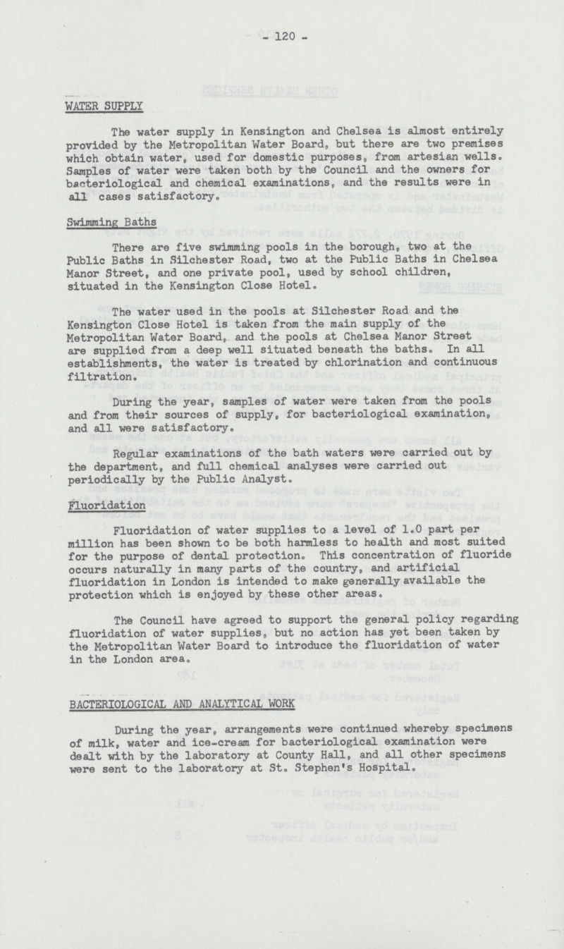 - 120 - WATER SUPPLY The water supply in Kensington and Chelsea is almost entirely provided by the Metropolitan Water Board, but there are two premises which obtain water, used for domestic purposes, from artesian wells. Samples of water were taken both by the Council and the owners for bacteriological and chemical examinations, and the results were in all cases satisfactory. Swimming Baths There are five swimming pools in the borough, two at the Public Baths in Silchester Road, two at the Public Baths in Chelsea Manor Street, and one private pool, used by school children, situated in the Kensington Close Hotel. The water used in the pools at Silchester Road and the Kensington Close Hotel is taken from the main supply of the Metropolitan Water Board, and the pools at Chelsea Manor Street are supplied from a deep well situated beneath the baths. In all establishments, the water is treated by chlorination and continuous filtration. During the year, samples of water were taken from the pools and from their sources of supply, for bacteriological examination, and all were satisfactory. Regular examinations of the bath waters were carried out by the department, and full chemical analyses were carried out periodically by the Public Analyst. Fluoridation Fluoridation of water supplies to a level of 1.0 part per million has been shown to be both harmless to health and most suited for the purpose of dental protection. This concentration of fluoride occurs naturally in many parts of the country, and artificial fluoridation in London is intended to make generally available the protection which is enjoyed by these other areas. The Council have agreed to support the general policy regarding fluoridation of water supplies, but no action has yet been taken by the Metropolitan Water Board to introduce the fluoridation of water in the London area. BACTERIOLOGICAL AND ANALYTICAL WORK During the year, arrangements were continued whereby specimens of milk, water and ice-cream for bacteriological examination were dealt with by the laboratory at County Hall, and all other specimens were sent to the laboratory at St. Stephen's Hospital.