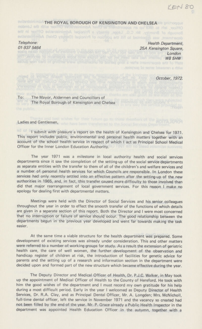 KEN 80 THE ROYAL BOROUGH OF KENSINGTON AND CHELSEA Telephone: Health Department, 01-937 5464 25A Kensington Square, London W8 5HW October, 1972. To: The Mayor, Aldermen and Councillors of The Royal Borough of Kensington and Chelsea Ladies and Gentlemen, I submit with pleasure a report on the health of Kensington and Chelsea for 1971. This report includes public, environmental and personal health matters together with an account of the school health service in respect of which I act as Principal School Medical Officer for the Inner London Education Authority. The year 1971 was a milestone in local authority health and social services departments since it saw the completion of the setting-up of the social service departments as separate entities with the transfer to them of all of the children's and welfare services and a number of personal health services for which Councils are responsible. In London these services had only recently settled into an effective pattern after the setting-up of the new authorities in 1965, and, in fact, this transfer caused more difficulty to those involved than did that major rearrangement of local government services. For this reason I make no apology for dealing first with departmental matters. Meetings were held with the Director of Social Services and his senior colleagues throughout the year in order to effect the smooth transfer of the functions of which details are given in a separate section of this report. Both the Director and I were most concerned that no interruption or failure of service should occur. The good relationship between the departments begun in the previous year developed and went far towards making the task easier. At the same time a viable structure for the health department was prepared. Some development of existing services was already under consideration. This and other matters were referred to a number of working groups for study. As a result the extension of geriatric health care, the care of well women, the further development of the observation and handicap register of children at risk, the introduction of facilities for genetic advice for parents and the setting up of a research and information section in the department were decided upon and formed part of the new structure which became effective during the year. The Deputy Director and Medical Officer of Health, Dr. P.J.C. Walker, in May took up the appointment of Medical Officer of Health to the County of Hereford. He took with him the good wishes of the department and I must record my own gratitude for his help during a most difficult period. Early in the year I welcomed as Deputy Director of Health Services, Dr. R.A. Clay, and as Principal Dental Officer, Mr. A. Longden; Mrs. McNicholl, full-time dental officer, left the service in November 1971 and the vacancy so created had not been filled by the end of the year. Mr. P. Grace already a Public Health Inspector in the department was appointed Health Education Officer in the autumn, together with a