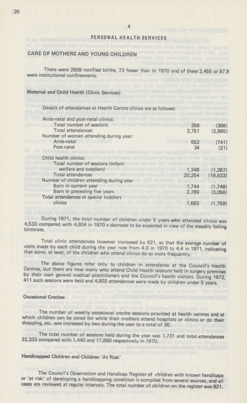 20 4 PERSONAL HEALTH SERVICES CARE OF MOTHERS AND YOUNG CHILDREN There were 2509 notified births, 73 fewer than in 1970 and of these 2,455 or 97.8 were institutional confinements. Maternal and Child Health (Clinic Services) Details of attendance at Health Centre clinics are as follows: Ante-natal and post-natal clinics: Total number of sessions 356 (368) Total attendances 2,751 (2,885) Number of women attending during year: Ante-natal 652 (741) Post-natal 34 (21) Child health clinics: Total number of sessions (infant welfare and toddlers) 1,348 (1,267) Total attendances 20,254 (19,633) Number of children attending during year Born in current year 1,744 (1,748) Born in preceding five years 2,789 (3,056) Total attendances at special toddlers clinics 1,683 (1,759) During 1971, the total number of children under 5 years who attended clinics was 4,533 compared with 4,804 in 1970 a decrease to be expected in view of the steadily falling birthrate. Total clinic attendances however increased by 621, so that the average number of visits made by each child during the year rose from 4.0 in 1970 to 4.4 in 1971, indicating that some, at least, of the children who attend clinics do so more frequently. The above figures refer only to children in attendance at the Council's Health Centres, but there are now many who attend Child Health sessions held in surgery premises by their own general medical practitioners and the Council's health visitors. During 1972, 411 such sessions were held and 4,802 attendances were made by children under 5 years. Occasional Creches The number of weekly occasional creche sessions provided at health centres and at which children can be cared for while their mothers attend hospitals or clinics or do their shopping, etc. was increased by two during the year to a total of 36. The total number of sessions held during the year was 1,731 and total attendances 22,333 compared with 1,440 and 17,880 respectively in 1970. Handicapped Children and Children 'At Risk' The Council's Observation and Handicap Register of children with known handicaps or 'at risk' of developing a handicapping condition is compiled from several sources, and all cases are reviewed at regular intervals. The total number of children on the register was 621.