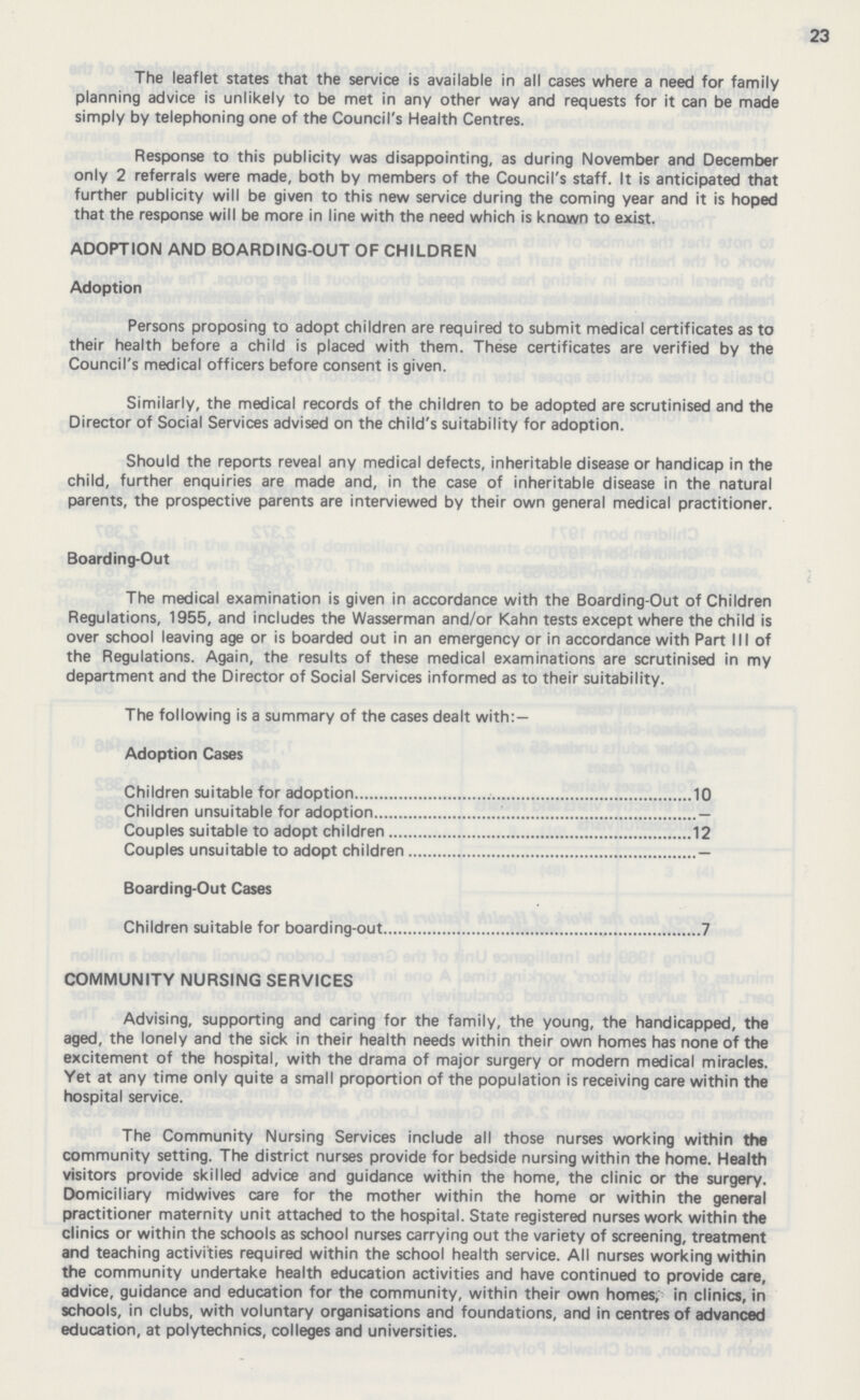 23 The leaflet states that the service is available in all cases where a need for family planning advice is unlikely to be met in any other way and requests for it can be made simply by telephoning one of the Council's Health Centres. Response to this publicity was disappointing, as during November and December only 2 referrals were made, both by members of the Council's staff. It is anticipated that further publicity will be given to this new service during the coming year and it is hoped that the response will be more in line with the need which is known to exist. ADOPTION AND BOARDING-OUT OF CHILDREN Adoption Persons proposing to adopt children are required to submit medical certificates as to their health before a child is placed with them. These certificates are verified by the Council's medical officers before consent is given. Similarly, the medical records of the children to be adopted are scrutinised and the Director of Social Services advised on the child's suitability for adoption. Should the reports reveal any medical defects, inheritable disease or handicap in the child, further enquiries are made and, in the case of inheritable disease in the natural parents, the prospective parents are interviewed by their own general medical practitioner. Boarding-Out The medical examination is given in accordance with the Boarding-Out of Children Regulations, 1955, and includes the Wasserman and/or Kahn tests except where the child is over school leaving age or is boarded out in an emergency or in accordance with Part III of the Regulations. Again, the results of these medical examinations are scrutinised in my department and the Director of Social Services informed as to their suitability. The following is a summary of the cases dealt with:— Adoption Cases Children suitable for adoption 10 Children unsuitable for adoption - Couples suitable to adopt children 12 Couples unsuitable to adopt children - Boarding-Out Cases Children suitable for boarding-out 7 COMMUNITY NURSING SERVICES Advising, supporting and caring for the family, the young, the handicapped, the aged, the lonely and the sick in their health needs within their own homes has none of the excitement of the hospital, with the drama of major surgery or modern medical miracles. Yet at any time only quite a small proportion of the population is receiving care within the hospital service. The Community Nursing Services include all those nurses working within the community setting. The district nurses provide for bedside nursing within the home. Health visitors provide skilled advice and guidance within the home, the clinic or the surgery. Domiciliary midwives care for the mother within the home or within the general practitioner maternity unit attached to the hospital. State registered nurses work within the clinics or within the schools as school nurses carrying out the variety of screening, treatment and teaching activities required within the school health service. All nurses working within the community undertake health education activities and have continued to provide care, advice, guidance and education for the community, within their own homes, in clinics, in schools, in clubs, with voluntary organisations and foundations, and in centres of advanced education, at polytechnics, colleges and universities.