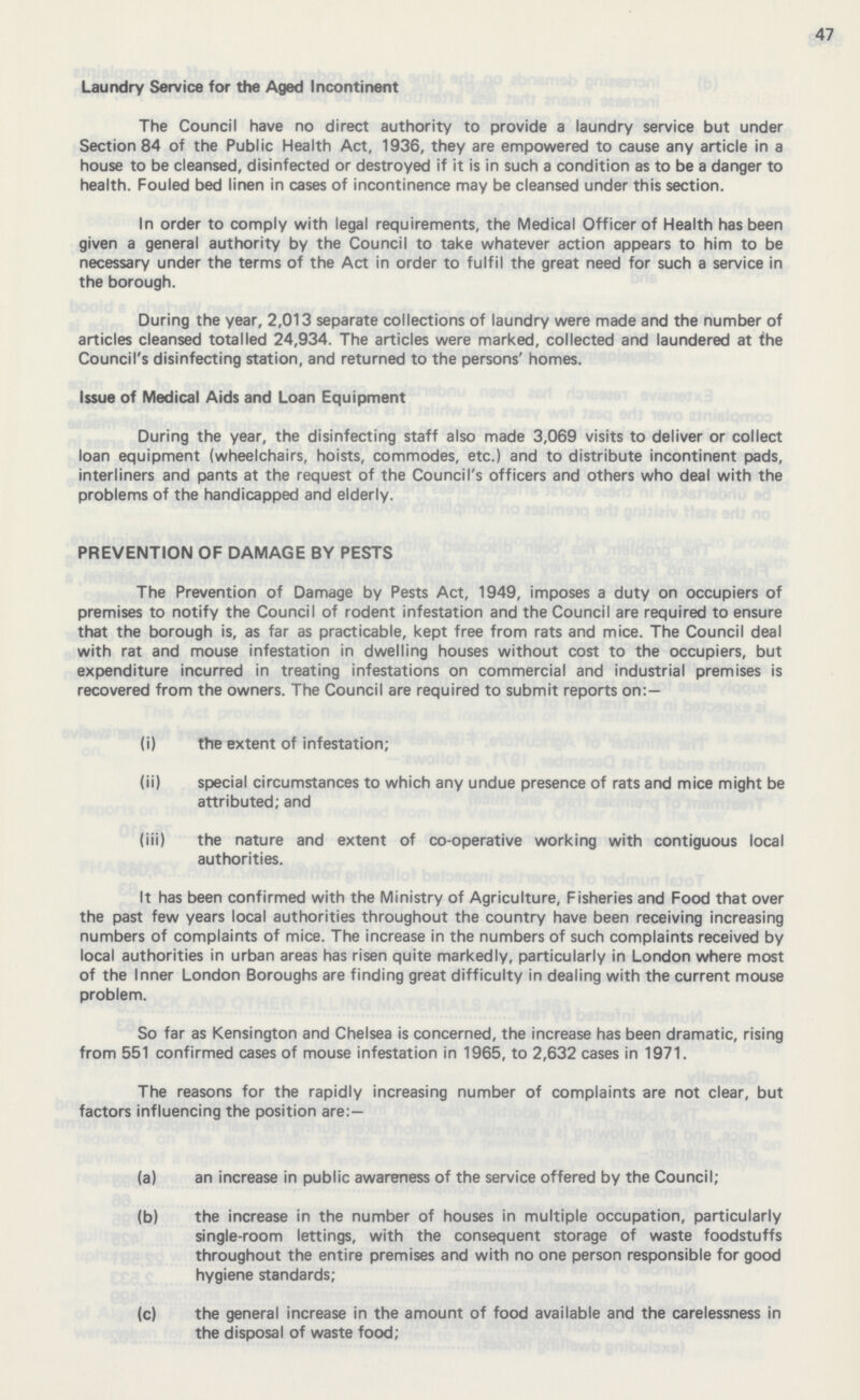 47 Laundry Service for the Aged Incontinent The Council have no direct authority to provide a laundry service but under Section 84 of the Public Health Act, 1936, they are empowered to cause any article in a house to be cleansed, disinfected or destroyed if it is in such a condition as to be a danger to health. Fouled bed linen in cases of incontinence may be cleansed under this section. In order to comply with legal requirements, the Medical Officer of Health has been given a general authority by the Council to take whatever action appears to him to be necessary under the terms of the Act in order to fulfil the great need for such a service in the borough. During the year, 2,013 separate collections of laundry were made and the number of articles cleansed totalled 24,934. The articles were marked, collected and laundered at the Council's disinfecting station, and returned to the persons' homes. Issue of Medical Aids and Loan Equipment During the year, the disinfecting staff also made 3,069 visits to deliver or collect loan equipment (wheelchairs, hoists, commodes, etc.) and to distribute incontinent pads, interliners and pants at the request of the Council's officers and others who deal with the problems of the handicapped and elderly. PREVENTION OF DAMAGE BY PESTS The Prevention of Damage by Pests Act, 1949, imposes a duty on occupiers of premises to notify the Council of rodent infestation and the Council are required to ensure that the borough is, as far as practicable, kept free from rats and mice. The Council deal with rat and mouse infestation in dwelling houses without cost to the occupiers, but expenditure incurred in treating infestations on commercial and industrial premises is recovered from the owners. The Council are required to submit reports on:— (i) the extent of infestation; (ii) special circumstances to which any undue presence of rats and mice might be attributed; and (iii) the nature and extent of co-operative working with contiguous local authorities. It has been confirmed with the Ministry of Agriculture, Fisheries and Food that over the past few years local authorities throughout the country have been receiving increasing numbers of complaints of mice. The increase in the numbers of such complaints received by local authorities in urban areas has risen quite markedly, particularly in London where most of the Inner London Boroughs are finding great difficulty in dealing with the current mouse problem. So far as Kensington and Chelsea is concerned, the increase has been dramatic, rising from 551 confirmed cases of mouse infestation in 1965, to 2,632 cases in 1971. The reasons for the rapidly increasing number of complaints are not clear, but factors influencing the position are:— (a) an increase in public awareness of the service offered by the Council; (b) the increase in the number of houses in multiple occupation, particularly single-room lettings, with the consequent storage of waste foodstuffs throughout the entire premises and with no one person responsible for good hygiene standards; (c) the general increase in the amount of food available and the carelessness in the disposal of waste food;