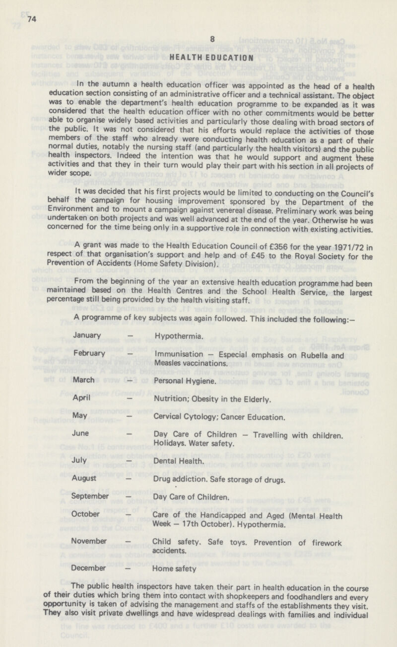74 8 HEALTH EDUCATION In the autumn a health education officer was appointed as the head of a health education section consisting of an administrative officer and a technical assistant. The object was to enable the department's health education programme to be expanded as it was considered that the health education officer with no other commitments would be better able to organise widely based activities and particularly those dealing with broad sectors of the public. It was not considered that his efforts would replace the activities of those members of the staff who already were conducting health education as a part of their normal duties, notably the nursing staff (and particularly the health visitors) and the public health inspectors. Indeed the intention was that he would support and augment these activities and that they in their turn would play their part with his section in all projects of wider scope. It was decided that his first projects would be limited to conducting on the Council's behalf the campaign for housing improvement sponsored by the Department of the Environment and to mount a campaign against venereal disease. Preliminary work was being undertaken on both projects and was well advanced at the end of the year. Otherwise he was concerned for the time being only in a supportive role in connection with existing activities. A grant was made to the Health Education Council of £356 for the year 1971/72 in respect of that organisation's support and help and of £45 to the Royal Society for the Prevention of Accidents (Home Safety Division). From the beginning of the year an extensive health education programme had been maintained based on the Health Centres and the School Health Service, the largest percentage still being provided by the health visiting staff. A programme of key subjects was again followed. This included the following:— January — Hypothermia. February — Immunisation — Especial emphasis on Rubella and Measles vaccinations. March — Personal Hygiene. April — Nutrition; Obesity in the Elderly. May — Cervical Cytology; Cancer Education. June — Day Care of Children — Travelling with children. Holidays. Water safety. July — Dental Health. August — Drug addiction. Safe storage of drugs. September — Day Care of Children. October — Care of the Handicapped and Aged (Mental Health Week — 17th October). Hypothermia. November — Child safety. Safe toys. Prevention of firework accidents. December — Home safety The public health inspectors have taken their part in health education in the course of their duties which bring them into contact with shopkeepers and foodhandlers and every opportunity is taken of advising the management and staffs of the establishments they visit. They also visit private dwellings and have widespread dealings with families and individual
