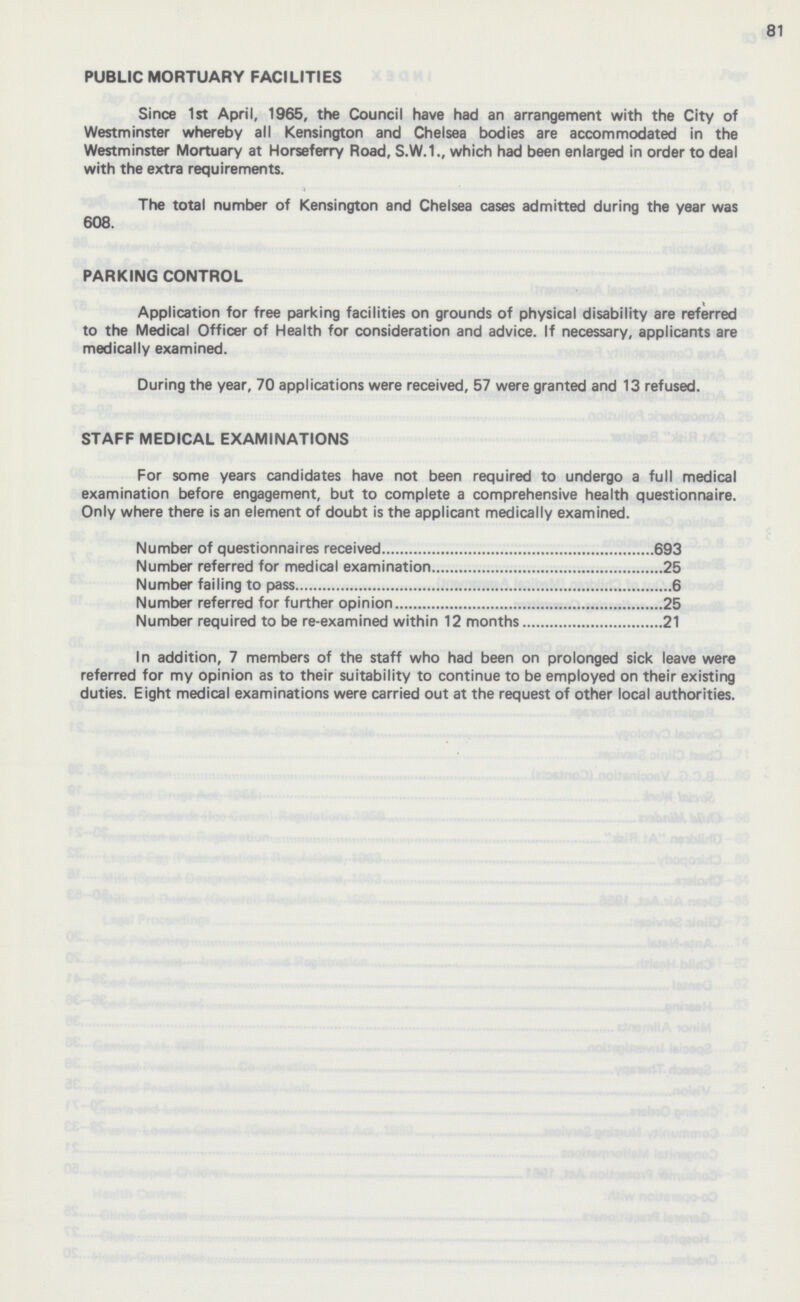 81 PUBLIC MORTUARY FACILITIES Since 1st April, 1965, the Council have had an arrangement with the City of Westminster whereby all Kensington and Chelsea bodies are accommodated in the Westminster Mortuary at Horseferry Road, S.W.1., which had been enlarged in order to deal with the extra requirements. The total number of Kensington and Chelsea cases admitted during the year was 608. PARKING CONTROL Application for free parking facilities on grounds of physical disability are referred to the Medical Officer of Health for consideration and advice. If necessary, applicants are medically examined. During the year, 70 applications were received, 57 were granted and 13 refused. STAFF MEDICAL EXAMINATIONS For some years candidates have not been required to undergo a full medical examination before engagement, but to complete a comprehensive health questionnaire. Only where there is an element of doubt is the applicant medically examined. Number of questionnaires received 693 Number referred for medical examination 25 Number failing to pass 6 Number referred for further opinion 25 Number required to be re-examined within 12 months 21 In addition, 7 members of the staff who had been on prolonged sick leave were referred for my opinion as to their suitability to continue to be employed on their existing duties. Eight medical examinations were carried out at the request of other local authorities.