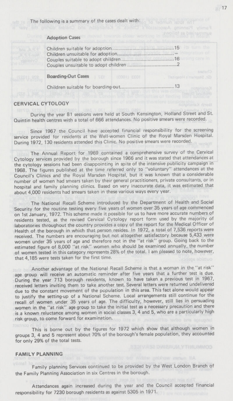 17 The following is a summary of the cases dealt with: Adoption Cases Children suitable for adoption 15 Children unsuitable for adoption — Couples suitable to adopt children 16 Couples unsuitable to adopt children 2 Boarding-Out Cases Children suitable for boarding-out 13 CERVICAL CYTOLOGY During the year 81 sessions were held at South Kensington, Holland Street and St. Quintin health centres with a total of 666 attendances. No positive smears were recorded. Since 1967 the Council have accepted financial responsibility for the screening service provided for residents at the Well-women Clinic of the Royal Marsden Hospital. During 1972, 130 residents attended this Clinic. No positive smears were recorded. The Annual Report for 1969 contained a comprehensive survey of the Cervical Cytology services provided by the borough since 1966 and it was stated that attendances at the cytology sessions had been disappointing in spite of the intensive publicity campaign in 1968. The figures published at the time referred only to voluntary attendances at the Council's Clinics and the Royal Marsden Hospital, but it was known that a considerable number of women had smears taken by their general practitioners, private consultants, or in hospital and family planning clinics. Based on very inaccurate data, it was estimated that about 4,000 residents had smears taken in these various ways every year. The National Recall Scheme introduced by the Department of Health and Social Security for the routine testing every five years of women over 35 years of age commenced on 1st January, 1972. This scheme made it possible for us to have more accurate numbers of residents tested, as the revised Cervical Cytology report form used by the majority of laboratories throughout the country provides a copy of the report for the Medical Officer of Health of the borough in which that person resides. In 1972, a total of 7,536 reports were received. The numbers are encouraging but not altogether satisfactory because 5,433 were women under 35 years of age and therefore not in the at risk group. Going back to the estimated figure of 8,000 at risk women who should be examined annually, the number of women tested in this category represents 28% of the total. I am pleased to note, however, that 4,185 were tests taken for the first time. Another advantage of the National Recall Scheme is that a woman in the at risk age group will receive an automatic reminder after five years that a further test is due. During the year 713 borough residents, known to have taken a previous test in 1967, received letters inviting them to take another test. Several letters were returned undelivered due to the constant movement of the population in this area. This fact alone would appear to justify the setting-up of a National Scheme. Local arrangements still continue for the recall of women under 35 years of age. The difficulty, however, still lies in persuading women in the at risk age group to take the initial test as a necessary precaution and there is a known reluctance among women in social classes 3, 4 and 5, who are a particularly high risk group, to come forward for examination. This is borne out by the figures for 1972 which show that although women in groups 3, 4 and 5 represent about 70% of the borough's female population, they accounted for only 29% of the total tests. FAMILY PLANNING Family planning Services continued to be provided by the West London Branch of the Family Planning Association in six Centres in the borough. Attendances again increased during the year and the Council accepted financial responsibility for 7230 borough residents as against 5305 in 1971.