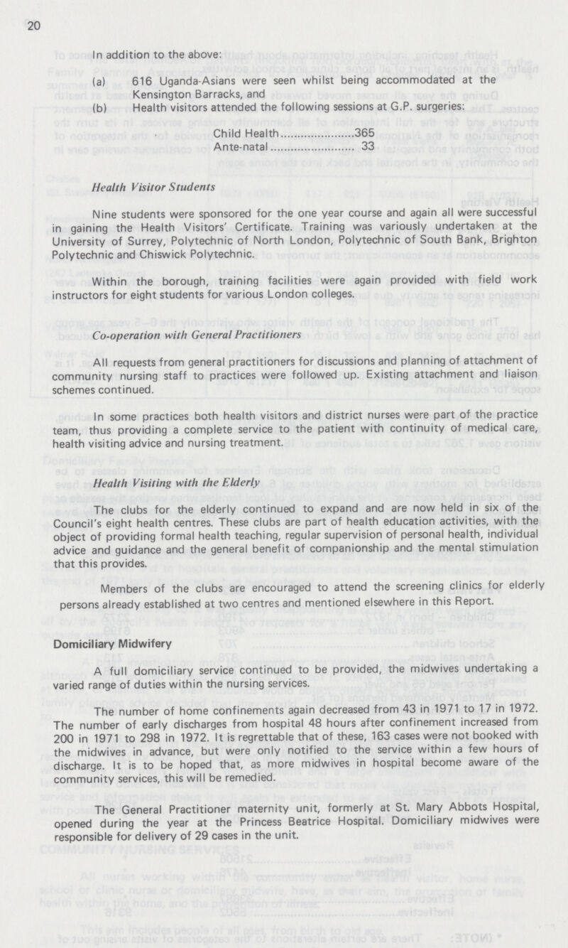 20 In addition to the above: (a) 616 Uganda-Asians were seen whilst being accommodated at the Kensington Barracks, and (b) Health visitors attended the following sessions at G.P. surgeries: Child Health 365 Ante-natal 33 Health Visitor Students Nine students were sponsored for the one year course and again all were successful in gaining the Health Visitors' Certificate. Training was variously undertaken at the University of Surrey, Polytechnic of North London, Polytechnic of South Bank, Brighton Polytechnic and Chiswick Polytechnic. Within the borough, training facilities were again provided with field work instructors for eight students for various London colleges. Co-operation with General Practitioners All requests from general practitioners for discussions and planning of attachment of community nursing staff to practices were followed up. Existing attachment and liaison schemes continued. In some practices both health visitors and district nurses were part of the practice team, thus providing a complete service to the patient with continuity of medical care, health visiting advice and nursing treatment. Health Visiting with the Elderly The clubs for the elderly continued to expand and are now held in six of the Council's eight health centres. These clubs are part of health education activities, with the object of providing formal health teaching, regular supervision of personal health, individual advice and guidance and the general benefit of companionship and the mental stimulation that this provides. Members of the clubs are encouraged to attend the screening clinics for elderly persons already established at two centres and mentioned elsewhere in this Report. Domiciliary Midwifery A full domiciliary service continued to be provided, the midwives undertaking a varied range of duties within the nursing services. The number of home confinements again decreased from 43 in 1971 to 17 in 1972. The number of early discharges from hospital 48 hours after confinement increased from 200 in 1971 to 298 in 1972. It is regrettable that of these, 163 cases were not booked with the midwives in advance, but were only notified to the service within a few hours of discharge. It is to be hoped that, as more midwives in hospital become aware of the community services, this will be remedied. The General Practitioner maternity unit, formerly at St. Mary Abbots Hospital, opened during the year at the Princess Beatrice Hospital. Domiciliary midwives were responsible for delivery of 29 cases in the unit.