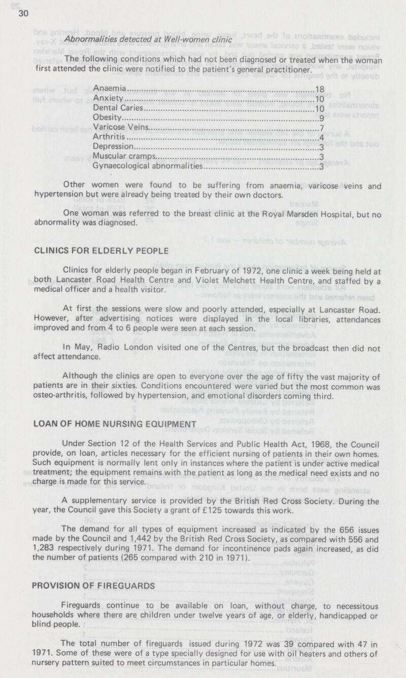 30 Abnormalities detected at Well-women clinic The following conditions which had not been diagnosed or treated when the woman first attended the clinic were notified to the patient's general practitioner. Anaemia 18 Anxiety .10 Dental Caries 10 Obesity 9 Varicose Veins 7 Arthritis 4 Depression 3 Muscular cramps 3 Gynaecological abnormalities 3 Other women were found to be suffering from anaemia, varicose veins and hypertension but were already being treated by their own doctors. One woman was referred to the breast clinic at the Royal Marsden Hospital, but no abnormality was diagnosed. CLINICS FOR ELDERLY PEOPLE Clinics for elderly people began in February of 1972, one clinic a week being held at both Lancaster Road Health Centre and Violet Melchett Health Centre, and staffed by a medical officer and a health visitor. At first the sessions were slow and poorly attended, especially at Lancaster Road. However, after advertising notices were displayed in the local libraries, attendances improved and from 4 to 6 people were seen at each session. In May, Radio London visited one of the Centres, but the broadcast then did not affect attendance. Although the clinics are open to everyone over the age of fifty the vast majority of patients are in their sixties. Conditions encountered were varied but the most common was osteo-arthritis, followed by hypertension, and emotional disorders coming third. LOAN OF HOME NURSING EQUIPMENT Under Section 12 of the Health Services and Public Health Act, 1968, the Council provide, on loan, articles necessary for the efficient nursing of patients in their own homes. Such equipment is normally lent only in instances where the patient is under active medical treatment; the equipment remains with the patient as long as the medical need exists and no charge is made for this service. A supplementary service is provided by the British Red Cross Society. During the year, the Council gave this Society a grant of £125 towards this work. The demand for all types of equipment increased as indicated by the 656 issues made by the Council and 1,442 by the British Red Cross Society, as compared with 556 and 1,283 respectively during 1971. The demand for incontinence pads again increased, as did the number of patients (265 compared with 210 in 1971). PROVISION OF FIREGUARDS Fireguards continue to be available on loan, without charge, to necessitous households where there are children under twelve years of age, or elderly, handicapped or blind people. The total number of fireguards issued during 1972 was 39 compared with 47 in 1971. Some of these were of a type specially designed for use with oil heaters and others of nursery pattern suited to meet circumstances in particular homes.