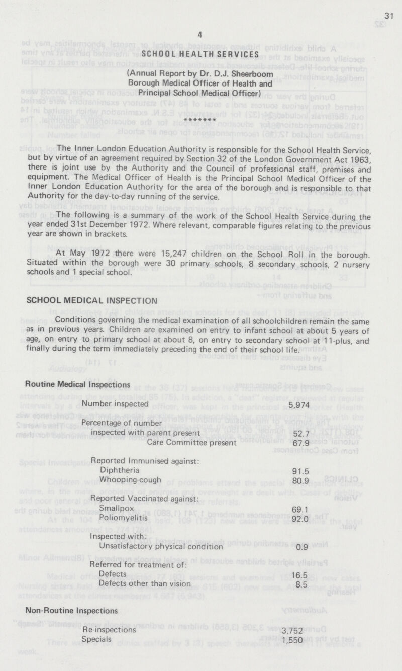 31 4 SCHOOL HEALTH SERVICES (Annual Report by Dr. D.J. Sheerboom Borough Medical Officer of Health and Principal School Medical Officer) The Inner London Education Authority is responsible for the School Health Service, but by virtue of an agreement required by Section 32 of the London Government Act 1963, there is joint use by the Authority and the Council of professional staff, premises and equipment. The Medical Officer of Health is the Principal School Medical Officer of the Inner London Education Authority for the area of the borough and is responsible to that Authority for the day-to-day running of the service. The following is a summary of the work of the School Health Service during the year ended 31st December 1972. Where relevant, comparable figures relating to the previous year are shown in brackets. At May 1972 there were 15,247 children on the School Roll in the borough. Situated within the borough were 30 primary schools, 8 secondary schools, 2 nursery schools and 1 special school. SCHOOL MEDICAL INSPECTION Conditions governing the medical examination of all schoolchildren remain the same as in previous years. Children are examined on entry to infant school at about 5 years of age, on entry to primary school at about 8, on entry to secondary school at 11-plus, and finally during the term immediately preceding the end of their school life. Routine Medical Inspections Number inspected 5,974 Percentage of number inspected with parent present 52.7 Care Committee present 67.9 Reported Immunised against: Diphtheria 91.5 Whooping-cough 80.9 Reported Vaccinated against: Smallpox 69.1 Poliomyelitis 92.0 Inspected with: Unsatisfactory physical condition 0.9 Referred for treatment of: Defects 16.5 Defects other than vision 8.5 Non-Routine Inspections Re-inspections 3,752 Specials 1,550