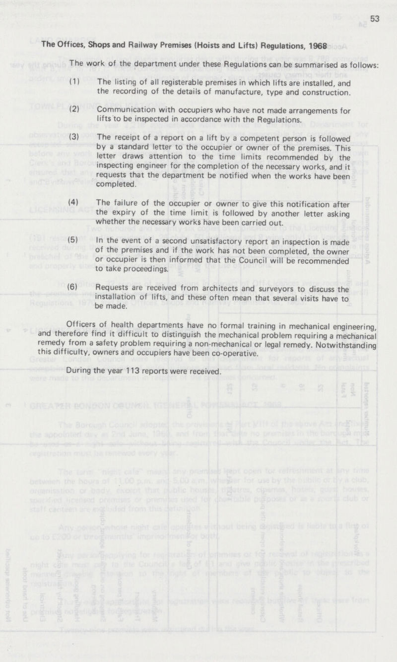 53 The Offices, Shops and Railway Premises (Hoists and Lifts) Regulations, 1968 The work of the department under these Regulations can be summarised as follows: (1) The listing of all registerable premises in which lifts are installed, and the recording of the details of manufacture, type and construction. (2) Communication with occupiers who have not made arrangements for lifts to be inspected in accordance with the Regulations. (3) The receipt of a report on a lift by a competent person is followed by a standard letter to the occupier or owner of the premises. This letter draws attention to the time limits recommended by the inspecting engineer for the completion of the necessary works, and it requests that the department be notified when the works have been completed. (4) The failure of the occupier or owner to give this notification after the expiry of the time limit is followed by another letter asking whether the necessary works have been carried out. (5) In the event of a second unsatisfactory report an inspection is made of the premises and if the work has not been completed, the owner or occupier is then informed that the Council will be recommended to take proceedings. (6) Requests are received from architects and surveyors to discuss the installation of lifts, and these often mean that several visits have to be made. Officers of health departments have no formal training in mechanical engineering, and therefore find it difficult to distinguish the mechanical problem requiring a mechanical remedy from a safety problem requiring a non-mechanical or legal remedy. Notwithstanding this difficulty, owners and occupiers have been co-operative. During the year 113 reports were received.