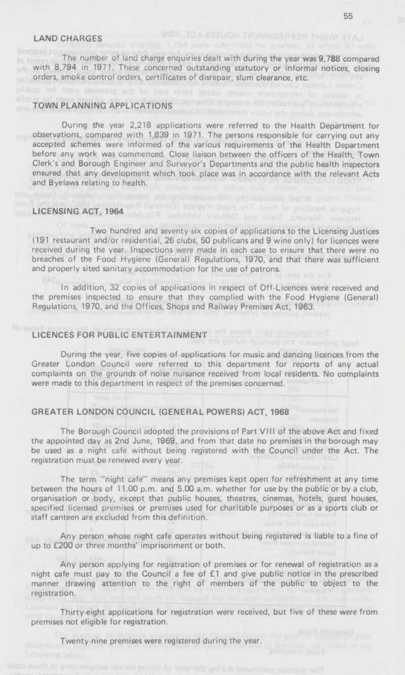 55 LAND CHARGES The number of land charge enquiries dealt with during the year was 9,788 compared with 8,794 in 1971. These concerned outstanding statutory or informal notices, closing orders, smoke control orders, certificates of disrepair, slum clearance, etc. TOWN PLANNING APPLICATIONS During the year 2,218 applications were referred to the Health Department for observations, compared with 1,839 in 1971. The persons responsible for carrying out any accepted schemes were informed of the various requirements of the Health Department before any work was commenced. Close liaison between the officers of the Health, Town Clerk's and Borough Engineer and Surveyor's Departments and the public health inspectors ensured that any development which took place was in accordance with the relevant Acts and Byelaws relating to health. LICENSING ACT, 1964 Two hundred and seventy-six copies of applications to the Licensing Justices (191 restaurant and/or residential, 26 clubs, 50 publicans and 9 wine only) for licences were received during the year. Inspections were made in each case to ensure that there were no breaches of the Food Hygiene (General) Regulations, 1970, and that there was sufficient and properly sited sanitary accommodation for the use of patrons. In addition, 32 copies of applications in respect of Off-Licences were received and the premises inspected to ensure that they complied with the Food Hygiene (General) Regulations, 1970, and the Offices, Shops and Railway Premises Act, 1963. LICENCES FOR PUBLIC ENTERTAINMENT During the year, five copies of applications for music and dancing licences from the Greater London Council were referred to this department for reports of any actual complaints on the grounds of noise nuisance received from local residents. No complaints were made to this department in respect of the premises concerned. GREATER LONDON COUNCIL (GENERAL POWERS) ACT, 1968 The Borough Council adopted the provisions of Part VIII of the above Act and fixed the appointed day as 2nd June, 1969, and from that date no premises in the borough may be used as a night cafe without being registered with the Council under the Act. The registration must be renewed every year. The term night cafe means any premises kept open for refreshment at any time between the hours of 11.00 p.m. and 5.00 a.m. whether for use by the public or by a club, organisation or body, except that public houses, theatres, cinemas, hotels, guest houses, specified licensed premises or premises used for charitable purposes or as a sports club or staff canteen are excluded from this definition. Any person whose night cafe operates without being registered is liable to a fine of up to £200 or three months' imprisonment or both. Any person applying for registration of premises or for renewal of registration as a night cafe must pay to the Council a fee of £1 and give public notice in the prescribed manner drawing attention to the right of members of the public to object to the registration. Thirty-eight applications for registration were received, but five of these were from premises not eligible for registration. Twenty-nine premises were registered during the year.