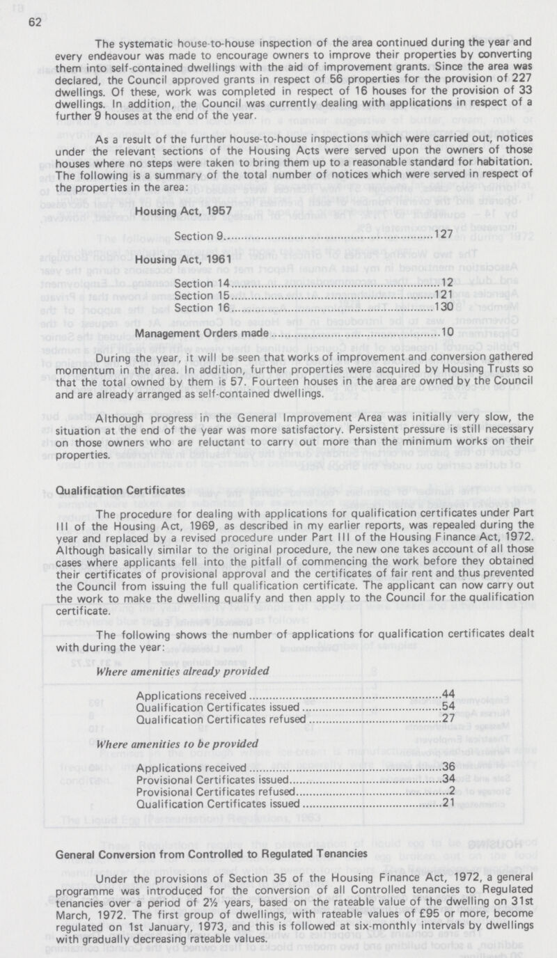 62 The systematic house-to-house inspection of the area continued during the year and every endeavour was made to encourage owners to improve their properties by converting them into self-contained dwellings with the aid of improvement grants. Since the area was declared, the Council approved grants in respect of 56 properties for the provision of 227 dwellings. Of these, work was completed in respect of 16 houses for the provision of 33 dwellings. In addition, the Council was currently dealing with applications in respect of a further 9 houses at the end of the year. As a result of the further house-to-house inspections which were carried out, notices under the relevant sections of the Housing Acts were served upon the owners of those houses where no steps were taken to bring them up to a reasonable standard for habitation. The following is a summary of the total number of notices which were served in respect of the properties in the area: Housing Act, 1957 Section 9 127 Housing Act, 1961 Section 14 12 Section 15 121 Section 16 130 Management Orders made 10 During the year, it will be seen that works of improvement and conversion gathered momentum in the area. In addition, further properties were acquired by Housing Trusts so that the total owned by them is 57. Fourteen houses in the area are owned by the Council and are already arranged as self-contained dwellings. Although progress in the General Improvement Area was initially very slow, the situation at the end of the year was more satisfactory. Persistent pressure is still necessary on those owners who are reluctant to carry out more than the minimum works on their properties. Qualification Certificates The procedure for dealing with applications for qualification certificates under Part III of the Housing Act, 1969, as described in my earlier reports, was repealed during the year and replaced by a revised procedure under Part III of the Housing Finance Act, 1972. Although basically similar to the original procedure, the new one takes account of all those cases where applicants fell into the pitfall of commencing the work before they obtained their certificates of provisional approval and the certificates of fair rent and thus prevented the Council from issuing the full qualification certificate. The applicant can now carry out the work to make the dwelling qualify and then apply to the Council for the qualification certificate. The following shows the number of applications for qualification certificates dealt with during the year: Where amenities already provided Applications received 44 Qualification Certificates issued 54 Qualification Certificates refused 27 Where amenities to be provided Applications received 36 Provisional Certificates issued 34 Provisional Certificates refused 2 Qualification Certificates issued 21 General Conversion from Controlled to Regulated Tenancies Under the provisions of Section 35 of the Housing Finance Act, 1972, a general programme was introduced for the conversion of all Controlled tenancies to Regulated tenancies over a period of 2Vi years, based on the rateable value of the dwelling on 31st March, 1972. The first group of dwellings, with rateable values of £95 or more, become regulated on 1st January, 1973, and this is followed at six-monthly intervals by dwellings with gradually decreasing rateable values.