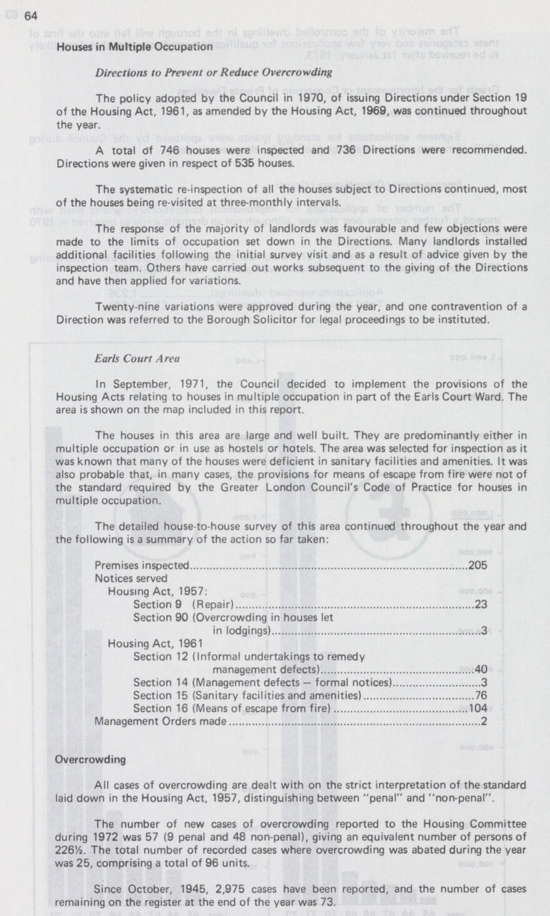 64 Houses in Multiple Occupation Directions to Prevent or Reduce Overcrowding The policy adopted by the Council in 1970, of issuing Directions under Section 19 of the Housing Act, 1961, as amended by the Housing Act, 1969, was continued throughout the year. A total Of 746 houses were inspected and 736 Directions were recommended. Directions were given in respect of 535 houses. The systematic re-inspection of all the houses subject to Directions continued, most of the houses being re-visited at three-monthly intervals. The response of the majority of landlords was favourable and few objections were made to the limits of occupation set down in the Directions. Many landlords installed additional facilities following the initial survey visit and as a result of advice given by the inspection team. Others have carried out works subsequent to the giving of the Directions and have then applied for variations. Twenty-nine variations were approved during the year, and one contravention of a Direction was referred to the Borough Solicitor for legal proceedings to be instituted. Earls Court Area In September, 1971, the Council decided to implement the provisions of the Housing Acts relating to houses in multiple occupation in part of the Earls Court Ward. The area is shown on the map included in this report. The houses in this area are large and well built. They are predominantly either in multiple occupation or in use as hostels or hotels. The area was selected for inspection as it was known that many of the houses were deficient in sanitary facilities and amenities. It was also probable that, in many cases, the provisions for means of escape from fire were not of the standard required by the Greater London Council's Code of Practice for houses in multiple occupation. The detailed house-to-house survey of this area continued throughout the year and the following is a summary of the action so far taken: Premises inspected ......205 Notices served Housing Act, 1957: Section 9 (Repair) 23 Section 90 (Overcrowding in houses let in lodgings) 3 Housing Act, 1961 Section 12 (Informal undertakings to remedy management defects) 40 Section 14 (Management defects — formal notices) 3 Section 15 (Sanitary facilities and amenities) 76 Section 16 (Means of escape from fire) 104 Management Orders made 2 Overcrowding All cases of overcrowding are dealt with on the strict interpretation of the standard laid down in the Housing Act, 1957, distinguishing between penal and non-penal. The number of new cases of overcrowding reported to the Housing Committee during 1972 was 57 (9 penal and 48 non-penal), giving an equivalent number of persons of 226½. The total number of recorded cases where overcrowding was abated during the year was 25, comprising a total of 96 units. Since October, 1945, 2,975 cases have been reported, and the number of cases remaining on the register at the end of the year was 73.