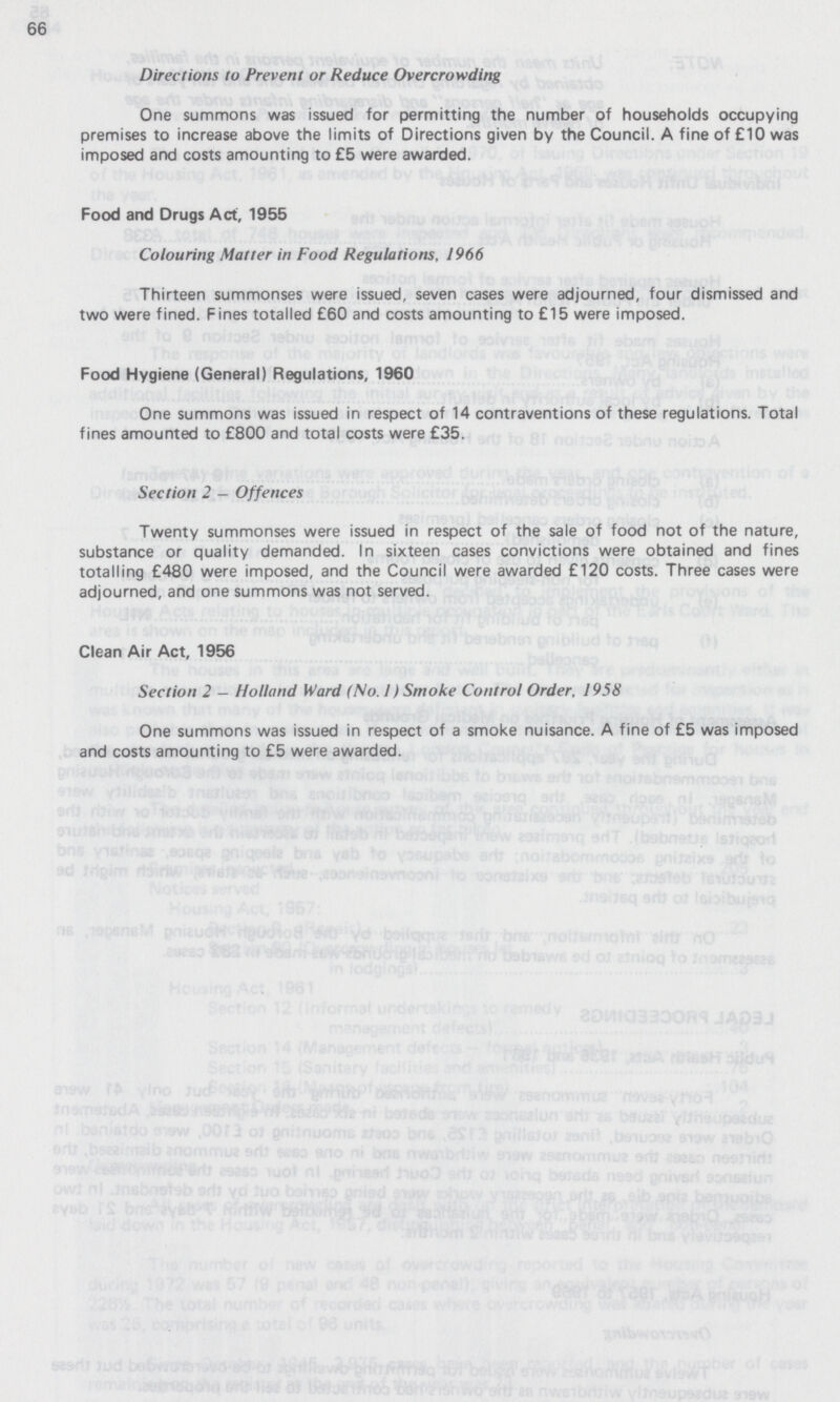 66 Directions to Prevent or Reduce Overcrowding One summons was issued for permitting the number of households occupying premises to increase above the limits of Directions given by the Council. A fine of £10 was imposed and costs amounting to £5 were awarded. Food and Drugs Act, 1955 Colouring Matter in Food Regulations, 1966 Thirteen summonses were issued, seven cases were adjourned, four dismissed and two were fined. Fines totalled £60 and costs amounting to £15 were imposed. Food Hygiene (General) Regulations, 1960 One summons was issued in respect of 14 contraventions of these regulations. Total fines amounted to £800 and total costs were £35. Section 2 — Offences Twenty summonses were issued in respect of the sale of food not of the nature, substance or quality demanded. In sixteen cases convictions were obtained and fines totalling £480 were imposed, and the Council were awarded £120 costs. Three cases were adjourned, and one summons was not served. Clean Air Act, 1956 Section 2 - Holland Ward (No. 1) Smoke Control Order, 1958 One summons was issued in respect of a smoke nuisance. A fine of £5 was imposed and costs amounting to £5 were awarded.