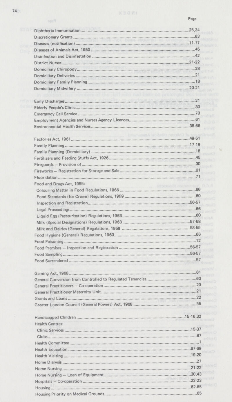 74 Page Diphtheria Immunisation 25,34 Discretionary Grants 63 Diseases (notification) 11-17 Diseases of Animals Act, 1950 45 Disinfection and Disinfestation 42 District Nurses 21-22 Domiciliary Chiropody 28 Domiciliary Deliveries 21 Domiciliary Family Planning 18 Domiciliary Midwifery 20-21 Early Discharges 21 Elderly People's Clinic 30 Emergency Call Service 70 Employment Agencies and Nurses Agency Licences 61 Environmental Health Services 38-66 Factories Act, 1961 49-51 Family Planning 17-18 Family Planning (Domiciliary) 18 Fertilizers and Feeding Stuffs Act, 1926 45 Fireguards — Provision of 30 Fireworks — Registration for Storage and Sale 61 Fluoridation 71 Food and Drugs Act, 1955: Colouring Matter in Food Regulations, 1966 66 Food Standards (Ice Cream) Regulations, 1959 60 Inspection and Registration 56-57 Legal Proceedings 66 Liquid Egg (Pasteurisation) Regulations, 1963 60 Milk (Special Designations) Regulations, 1963 57-58 Milk and Dairies (General) Regulations, 1959 58-59 Food Hygiene (General) Regulations, 1960 66 Food Poisoning 12 Food Premises — Inspection and Registration 56-57 Food Sampling 56-57 Food Surrendered 57 Gaming Act, 1968 61 General Conversion from Controlled to Regulated Tenancies 63 General Practitioners — Co-operation 20 General Practitioner Maternity Unit 21 Grants and Loans 22 Greater London Council (General Powers) Act, 1968 55 Handicapped Children 15-16,32 Health Centres: Clinic Services 15-37 Clubs 67 Health Committee 1 Health Education 67-69 Health Visiting 19-20 Home Dialysis 27 Home Nursing 21-22 Home Nursing — Loan of Equipment 30,43 Hospitals — Co-operation 22-23 Housing 62-65 Housing Priority on Medical Grounds 65