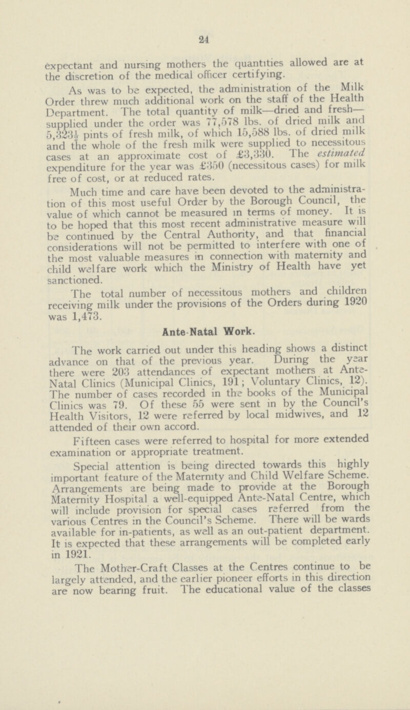 24 expectant and nursing mothers the quantities allowed are at the discretion of the medical officer certifying. As was to be expected, the administration of the Milk Order threw much additional work on the staff of the Health Department. The total quantity of milk—dried and fresh supplied under the order was 77,578 lbs. of dried milk and 5,323½ pints of fresh milk, of which 15,588 lbs. of dried milk and the whole of the fresh milk were supplied to necessitous cases at an approximate cost of ,£3,330. The estimated. expenditure for the year was £350 (necessitous cases) for milk free of cost, or at reduced rates. Much time and care have been devoted to the administra tion of this most useful Order by the Borough Council, the value of which cannot be measured in terms of money. It is to be hoped that this most recent administrative measure will be continued by the Central Authority, and that financial considerations will not be permitted to interfere with one of the most valuable measures in connection with maternity and child welfare work which the Ministry of Health have yet sanctioned. The total number of necessitous mothers and children receiving milk under the provisions of the Orders during 1920 was 1,473. Ante Natal Work. The work carried out under this heading shows a distinct advance on that of the previous year. During the year there were 203 attendances of expectant mothers at Ante Natal Clinics (Municipal Clinics, 191; Voluntary Clinics, 12). The number of cases recorded in the books of the Municipal Clinics was 79. Of these 55 were sent in by the Council's Health Visitors, 12 were referred by local midwives, and 12 attended of their own accord. Fifteen cases were referred to hospital for more extended examination or appropriate treatment. Special attention is being directed towards this highly important feature of the Maternity and Child Welfare Scheme. Arrangements are being made to provide at the Borough Maternity Hospital a well-equipped Ante-Natal Centre, which will include provision for special cases referred from the various Centres in the Council's Scheme. There will be wards available for in-patients, as well as an out-patient department. It is expected that these arrangements will be completed early in 1921. The Mother-Craft Classes at the Centres continue to be largely attended, and the earlier pioneer efforts in this direction are now bearing fruit. The educational value of the classes