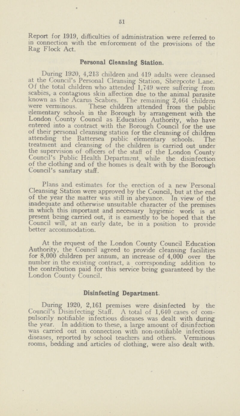 51 Report for 1919, difficulties of administration were referred to in connection with the enforcement of the provisions of the Rag Flock Act. Personal Cleansing Station. During 1920, 4,213 children and 419 adults were cleansed at the Council's Personal Cleansing Station, Sheepcote Lane. Of the total children who attended 1,749 were suffering from scabies, a contagious skin affection due to the animal parasite known as the Acarus Scabies. The remaining 2,464 children were verminous. These children attended from the public elementary schools in the Borough by arrangement with the London County Council as Education Authority, who have entered into a contract with the Borough Council for the use of their personal cleansing station for the cleansing of children attending the Battersea public elementary schools. The treatment and cleansing of the children is carried out under the supervision of officers of the staff of the London County Council's Public Health Department, while the disinfection of the clothing and of the homes is dealt with by the Borough Council's sanitary staff. Plans and estimates for the erection of a new Personal Cleansing Station were approved by the Council, but at the end of the year the matter was still in abeyance. In view of the inadequate and otherwise unsuitable character of the premises in which this important and necessary hygienic work is at present being carried out, it is earnestly to be hoped that the Council will, at an early date, be in a position to provide better accommodation. At the request of the London County Council Education Authority, the Council agreed to provide cleansing facilities for 8,000 children per annum, an increase of 4,000 over the number in the existing contract, a corresponding addition to the contribution paid for this service being guaranteed by the London County Council. Disinfecting Department. During 1920, 2,161 premises were disinfected by the Council's Disinfecting Staff. A total of 1,640 cases of com pulsorily notifiable infectious diseases was dealt with during the year. In addition to these, a large amount of disinfection was carried out in connection with non-notifiable infectious diseases, reported by school teachers and others. Verminous rooms, bedding and articles of clothing, were also dealt with.