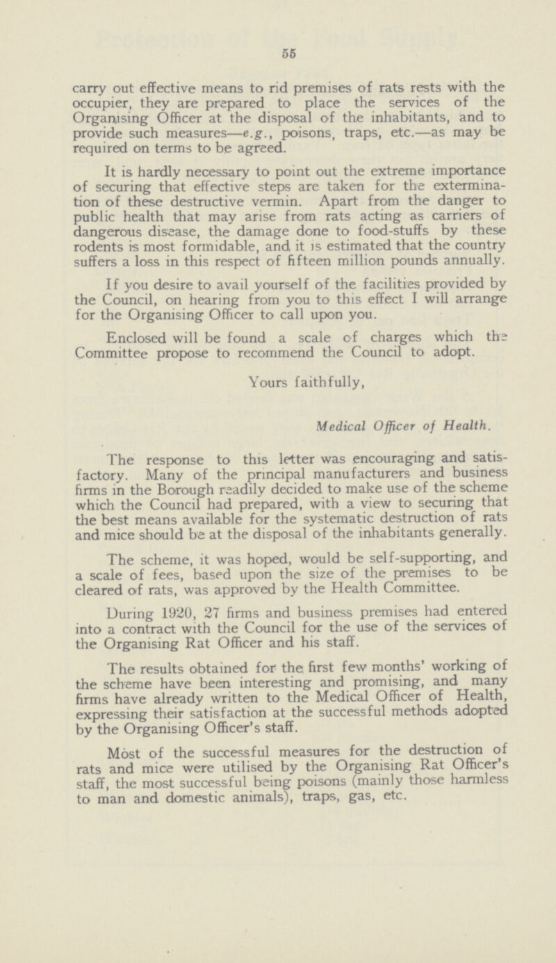 55 carry out effective means to rid premises of rats rests with the occupier, they are prepared to place the services of the Organising Officer at the disposal of the inhabitants, and to provide such measures—e.g., poisons, traps, etc.—as may be required on terms to be agreed. It is hardly necessary to point out the extreme importance of securing that effective steps are taken for the extermina tion of these destructive vermin. Apart from the danger to public health that may arise from rats acting as carriers of dangerous disease, the damage done to food-stuffs by these rodents is most formidable, and it is estimated that the country suffers a loss in this respect of fifteen million pounds annually. If you desire to avail yourself of the facilities provided by the Council, on hearing from you to this effect I will arrange for the Organising Officer to call upon you. Enclosed will be found a scale of charges which the Committee propose to recommend the Council to adopt. Yours faithfully, Medical Officer of Health. The response to this letter was encouraging and satis factory. Many of the principal manufacturers and business firms in the Borough readily decided to make use of the scheme which the Council had prepared, with a view to securing that the best means available for the systematic destruction of rats and mice should be at the disposal of the inhabitants generally. The scheme, it was hoped, would be self-supporting, and a scale of fees, based upon the size of the premises to be cleared of rats, was approved by the Health Committee. During 1920, 27 firms and business premises had entered into a contract with the Council for the use of the services of the Organising Rat Officer and his staff. The results obtained for the first few months' working of the scheme have been interesting and promising, and many firms have already written to the Medical Officer of Health, expressing their satisfaction at the successful methods adopted by the Organising Officer's staff. Most of the successful measures for the destruction of rats and mice were utilised by the Organising Rat Officer's staff, the most successful being poisons (mainly those harmless to man and domestic animals), traps, gas, etc.