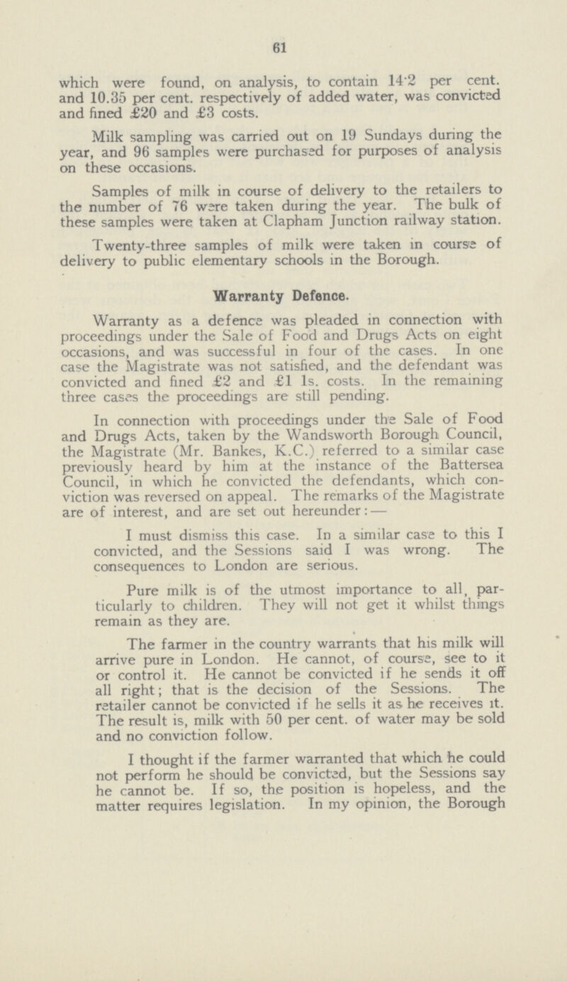 61 which were found, on analysis, to contain 14.2 per cent. and 10.35 per cent. respectively of added water, was convicted and fined £20 and £3 costs. Milk sampling was carried out on 19 Sundays during the year, and 96 samples were purchased for purposes of analysis on these occasions. Samples of milk in course of delivery to the retailers to the number of 76 ware taken during the year. The bulk of these samples were taken at Clapham Junction railway station. Twenty-three samples of milk were taken in course of delivery to public elementary schools in the Borough. Warranty Defence. Warranty as a defence was pleaded in connection with proceedings under the Sale of Food and Drugs Acts on eight occasions, and was successful in four of the cases. In one case the Magistrate was not satisfied, and the defendant was convicted and fined £2 and £1 Is. costs. In the remaining three cases the proceedings are still pending. In connection with proceedings under the Sale of Food and Drugs Acts, taken by the Wandsworth Borough Council, the Magistrate (Mr. Bankes, K.C.) referred to a similar case previously heard by him at the instance of the Battersea Council, in which he convicted the defendants, which con viction was reversed on appeal. The remarks of the Magistrate are of interest, and are set out hereunder: — I must dismiss this case. In a similar case to this I convicted, and the Sessions said I was wrong. The consequences to London are serious. Pure milk is of the utmost importance to all, par ticularly to children. They will not get it whilst things remain as they are. The farmer in the country warrants that his milk will arrive pure in London. He cannot, of course, see to it or control it. He cannot be convicted if he sends it off all right; that is the decision of the Sessions. The retailer cannot be convicted if he sells it as he receives it. The result is, milk with 50 per cent, of water may be sold and no conviction follow. I thought if the farmer warranted that which he could not perform he should be convicted, but the Sessions say he cannot be. If so, the position is hopeless, and the matter requires legislation. In my opinion, the Borough