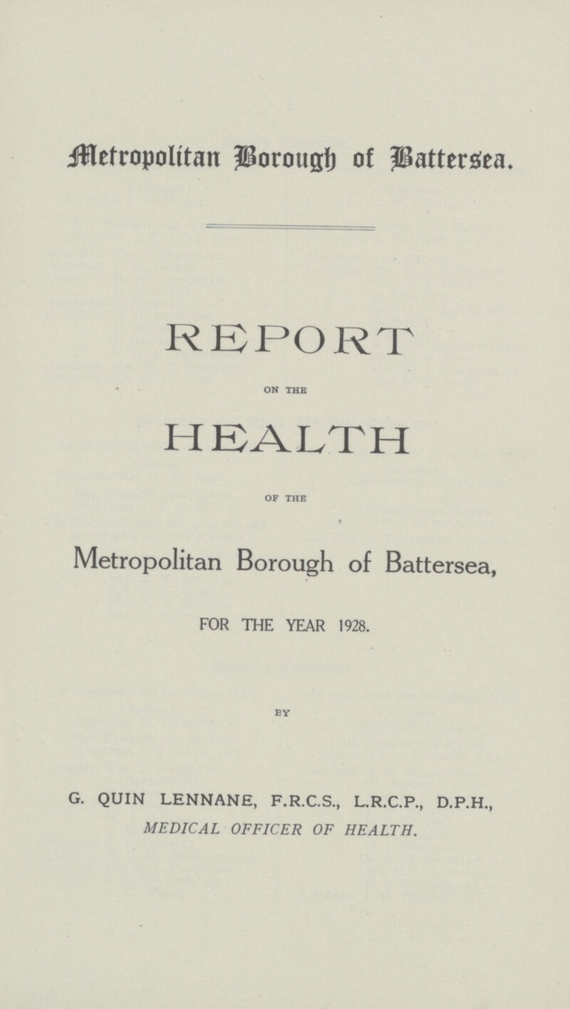 Metropolitan Borough of Battersea. REPORT on the HEALTH of the Metropolitan Borough of Battersea, FOR THE YEAR 1928. by G. QUIN LENNANE, F.R.C.S., L.R.C.P., D.P.H., MEDICAL OFFICER OF HEALTH.
