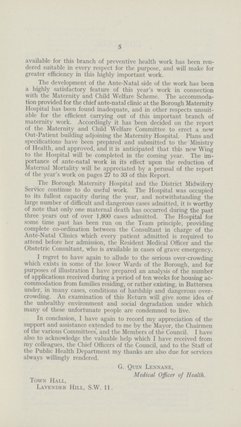 5 available for this branch of preventive health work has been ren dered suitable in every respect for the purpose, and will make for greater efficiency in this highly important work. The development of the Ante-Natal side of the work has been a highly satisfactory feature of this year's work in connection with the Maternity and Child Welfare Scheme. The accommoda tion provided for the chief ante-natal clinic at the Borough Maternity Hospital has been found inadequate, and in other respects unsuit able for the efficient carrying out of this important branch of maternity work. Accordingly it has been decided on the report of the Maternity and Child Welfare Committee to erect a new Out-Patient building adjoining the Maternity Hospital. Plans and specifications have been prepared and submitted to the Ministry of Health, and approved, and it is anticipated that this new Wing to the Hospital will be completed in the coming year. The im portance of ante-natal work in its effect upon the reduction of Maternal Mortality will be appreciated by a perusal of the report of the year's work on pages 27 to 33 of this Report. The Borough Maternity Hospital and the District Midwifery Service continue to do useful work. The Hospital was occupied to its fullest capacity during the year, and notwithstanding the large number of difficult and dangerous cases admitted, it is worthy of note that only one maternal death has occurred during the past three years out of over 1,800 cases admitted. The Hospital for some time past has been run on the Team principle, providing complete co-ordination between the Consultant in charge of the Ante-Natal Clinics which every patient admitted is required to attend before her admission, the Resident Medical Officer and the Obstetric Consultant, who is available in cases of grave emergency. I regret to have again to allude to the serious over-crowding which exists in some of the lower Wards of the Borough, and for purposes of illustration I have prepared an analysis of the number of applications received during a period of ten weeks for housing ac commodation from families residing, or rather existing, in Battersea under, in many cases, conditions of hardship and dangerous over crowding. An examination of this Return will give some idea of the unhealthy environment and social degradation under which many of these unfortunate people are condemned to live. In conclusion, I have again to record my appreciation of the support and assistance extended to me by the Mayor, the Chairmen of the various Committees', and the Members of the Council. I have also to acknowledge the valuable help which I have received from my colleagues, the Chief Officers of the Council, and to the Staff of the Public Health Department my thanks are also due for services always willingly rendered. G. Quin Lennane, Medical Officer of Health. Town Hall, Lavender Hill, S.W. 11.