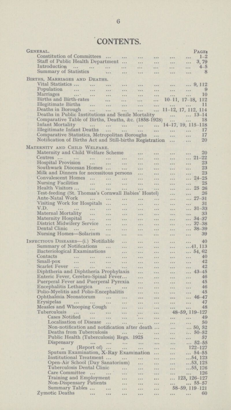 6 CONTENTS. General. Page Constitution of Committees 1-2 Staff of Public Health Department 3, 79 Introduction 4-5 Summary of Statistics 8 Births, Marriages and Deaths. Vital Statistics 9, 112 Population 9 Marriages 10 Births and Birth-rates 10 11, 17-18, 112 Illegitimate Births 11 Deaths in Borough 11-12, 17, 112, 114 Deaths in Public Institutions and Senile Mortality 13-14 Comparative Table of Births, Deaths, &c. (1858-1928) 18 Infant Mortality 14-17, 19, 115-118 Illegitimate Infant Deaths 17 Comparative Statistics, Metropolitan Boroughs 17 Notification of Births Act and Still-births Registration 20 Maternity and Child Welfare. Maternity and Child Welfare Scheme 20 Centres 21-22 Hospital Provision 23 Southwark Diocesan Homes 23 Milk and Dinners for necessitous persons 23 Convalescent Homes 24-25 Nursing Facilities 25 Health Visitors 25-26 Test-feeding (St. Thomas's Cornwall Babies' Hostel) 26 Ante-Natal Work 27-31 Visiting Work for Hospitals 31 V.D 31-33 Maternal Mortality 33 Maternity Hospital 34-37 District Midwifery Service 37-38 Dental Clinic 38-39 Nursing Homes—Solarium 39 Infectious Diseases—(i.) Notifiable 40 Summary of Notifications 41,113 Bacteriological Examinations 54,62 Contacts 40 Small-pox 42 Scarlet Fever 42 Diphtheria and Diphtheria Prophylaxis 43-45 Enteric Fever. Cerebro-Spinal Fever 46 Puerperal Fever and Puerperal Pyrexia 45 Encephalitis Lethargica 46 Polio-Myelitis and Polio-Encephalitis 45 Ophthalmia Neonatorum 46-47 Erysipelas 47 Measles and Whooping Cough 48 Tuberculosis 48—59, 119—127 Cases Notified 49 Localisation of Disease 50 Non-notification and notification after death 50, 52 Deaths from Tuberculosis 50-52 Public Health (Tuberculosis) Regs. 1925 57 Dispensary 52-55 (Report of) 122-127 Sputum Examination, X-Ray Examination 54-55 Institutional Treatment 54, 123 Open-Air School (Day Sanatorium) 53, 125 Tuberculosis Dental Clinic 55, 126 Care Committee 126 Training and Employment 123, 126-127 Non-Dispensary Patients 55-57 Summary Tables 58-59, 119 121 Zymotic Deaths 60